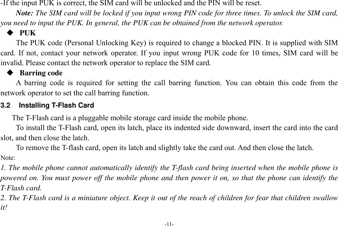 -11- -If the input PUK is correct, the SIM card will be unlocked and the PIN will be reset. Note: The SIM card will be locked if you input wrong PIN code for three times. To unlock the SIM card, you need to input the PUK. In general, the PUK can be obtained from the network operator.  PUK The PUK code (Personal Unlocking Key) is required to change a blocked PIN. It is supplied with SIM card.  If  not,  contact your  network operator.  If you  input  wrong PUK  code  for  10 times,  SIM card  will  be invalid. Please contact the network operator to replace the SIM card.  Barring code A  barring  code  is  required  for  setting  the  call  barring  function.  You  can  obtain  this  code  from  the network operator to set the call barring function. 3.2  Installing T-Flash Card The T-Flash card is a pluggable mobile storage card inside the mobile phone. To install the T-Flash card, open its latch, place its indented side downward, insert the card into the card slot, and then close the latch. To remove the T-flash card, open its latch and slightly take the card out. And then close the latch. Note: 1. The mobile phone cannot automatically identify the T-flash card being inserted when the mobile phone is powered on. You must power off the mobile phone and then power it on, so that the phone can identify the T-Flash card. 2. The T-Flash card is a miniature object. Keep it out of the reach of children for fear that children swallow it! 