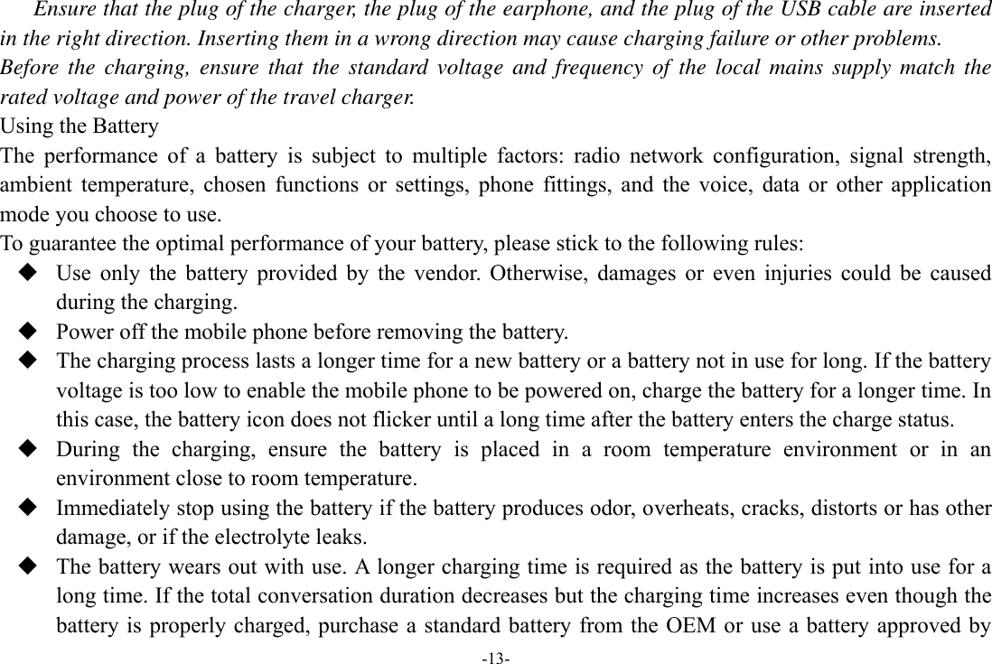 -13- Ensure that the plug of the charger, the plug of the earphone, and the plug of the USB cable are inserted in the right direction. Inserting them in a wrong direction may cause charging failure or other problems. Before the charging, ensure that the  standard  voltage  and frequency  of the local mains  supply match the rated voltage and power of the travel charger. Using the Battery The  performance  of  a  battery  is  subject  to  multiple  factors:  radio  network  configuration,  signal  strength, ambient  temperature,  chosen  functions  or  settings,  phone  fittings,  and  the  voice,  data  or  other  application mode you choose to use. To guarantee the optimal performance of your battery, please stick to the following rules:  Use  only  the  battery  provided  by  the  vendor.  Otherwise,  damages  or  even  injuries  could  be  caused during the charging.  Power off the mobile phone before removing the battery.  The charging process lasts a longer time for a new battery or a battery not in use for long. If the battery voltage is too low to enable the mobile phone to be powered on, charge the battery for a longer time. In this case, the battery icon does not flicker until a long time after the battery enters the charge status.  During  the  charging,  ensure  the  battery  is  placed  in  a  room  temperature  environment  or  in  an environment close to room temperature.  Immediately stop using the battery if the battery produces odor, overheats, cracks, distorts or has other damage, or if the electrolyte leaks.  The battery wears out with use. A longer charging time is required as the battery is put into use for a long time. If the total conversation duration decreases but the charging time increases even though the battery is  properly charged, purchase a  standard  battery from the OEM or use a battery approved by 