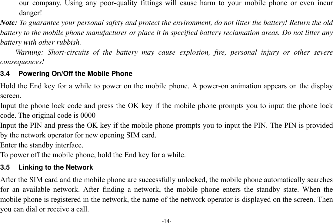 -14- our  company.  Using  any  poor-quality  fittings  will  cause  harm  to  your  mobile  phone  or  even  incur danger! Note: To guarantee your personal safety and protect the environment, do not litter the battery! Return the old battery to the mobile phone manufacturer or place it in specified battery reclamation areas. Do not litter any battery with other rubbish. Warning:  Short-circuits  of  the  battery  may  cause  explosion,  fire,  personal  injury  or  other  severe consequences! 3.4  Powering On/Off the Mobile Phone Hold the End key for a while to power on the mobile phone. A power-on animation appears on the display screen. Input the phone lock code and press the OK key if the  mobile phone prompts you to  input the phone lock code. The original code is 0000 Input the PIN and press the OK key if the mobile phone prompts you to input the PIN. The PIN is provided by the network operator for new opening SIM card. Enter the standby interface. To power off the mobile phone, hold the End key for a while. 3.5 Linking to the Network After the SIM card and the mobile phone are successfully unlocked, the mobile phone automatically searches for  an  available  network.  After  finding  a  network,  the  mobile  phone  enters  the  standby  state.  When  the mobile phone is registered in the network, the name of the network operator is displayed on the screen. Then you can dial or receive a call. 
