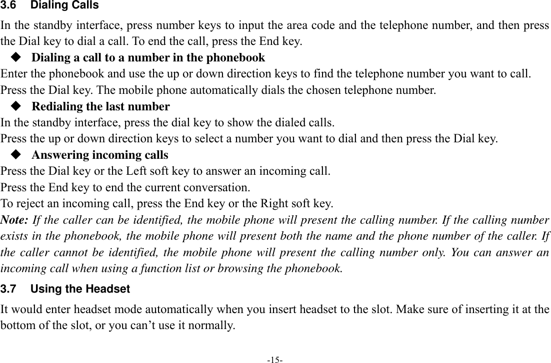 -15- 3.6  Dialing Calls In the standby interface, press number keys to input the area code and the telephone number, and then press the Dial key to dial a call. To end the call, press the End key.  Dialing a call to a number in the phonebook Enter the phonebook and use the up or down direction keys to find the telephone number you want to call. Press the Dial key. The mobile phone automatically dials the chosen telephone number.  Redialing the last number In the standby interface, press the dial key to show the dialed calls. Press the up or down direction keys to select a number you want to dial and then press the Dial key.  Answering incoming calls Press the Dial key or the Left soft key to answer an incoming call. Press the End key to end the current conversation. To reject an incoming call, press the End key or the Right soft key. Note: If the caller can be identified, the mobile phone will present the calling number. If the calling number exists in the phonebook, the mobile phone will present both the name and the phone number of the caller. If the caller cannot be identified, the mobile phone will present the calling number only. You can answer an incoming call when using a function list or browsing the phonebook. 3.7  Using the Headset It would enter headset mode automatically when you insert headset to the slot. Make sure of inserting it at the bottom of the slot, or you can’t use it normally.  