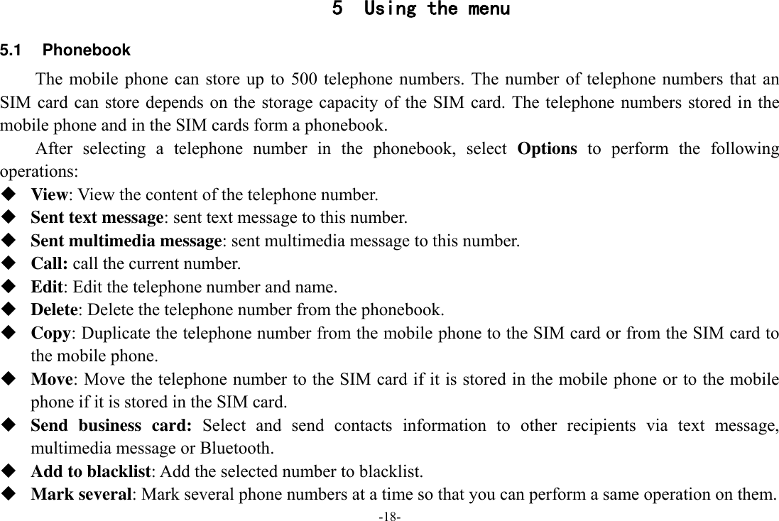 -18- 5 Using the menu 5.1  Phonebook The mobile  phone  can store up  to  500  telephone numbers. The  number  of telephone numbers that  an SIM card can store depends on the  storage  capacity of the SIM  card.  The telephone numbers stored in the mobile phone and in the SIM cards form a phonebook.   After  selecting  a  telephone  number  in  the  phonebook,  select  Options  to  perform  the  following operations:  View: View the content of the telephone number.  Sent text message: sent text message to this number.  Sent multimedia message: sent multimedia message to this number.  Call: call the current number.  Edit: Edit the telephone number and name.  Delete: Delete the telephone number from the phonebook.  Copy: Duplicate the telephone number from the mobile phone to the SIM card or from the SIM card to the mobile phone.  Move: Move the telephone number to the SIM card if it is stored in the mobile phone or to the mobile phone if it is stored in the SIM card.  Send  business  card:  Select  and  send  contacts  information  to  other  recipients  via  text  message, multimedia message or Bluetooth.  Add to blacklist: Add the selected number to blacklist.  Mark several: Mark several phone numbers at a time so that you can perform a same operation on them. 