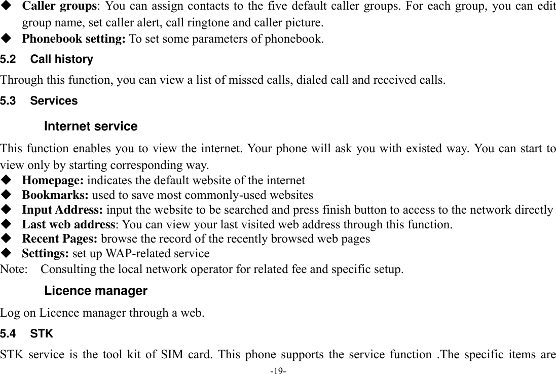 -19-  Caller groups: You can assign contacts to the five default caller groups. For each group, you can edit group name, set caller alert, call ringtone and caller picture.  Phonebook setting: To set some parameters of phonebook.   5.2  Call history Through this function, you can view a list of missed calls, dialed call and received calls. 5.3  Services Internet service This function enables you to view the internet. Your phone will ask you with existed way. You can start to view only by starting corresponding way.  Homepage: indicates the default website of the internet  Bookmarks: used to save most commonly-used websites  Input Address: input the website to be searched and press finish button to access to the network directly  Last web address: You can view your last visited web address through this function.  Recent Pages: browse the record of the recently browsed web pages  Settings: set up WAP-related service Note:    Consulting the local network operator for related fee and specific setup. Licence manager Log on Licence manager through a web. 5.4  STK STK  service  is  the  tool  kit  of  SIM  card.  This  phone  supports  the  service  function  .The  specific  items  are 