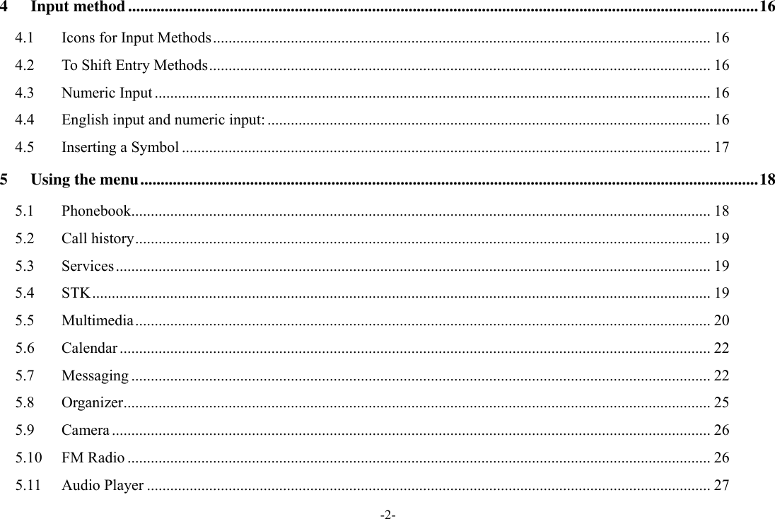 -2- 4 Input method ........................................................................................................................................................... 16 4.1 Icons for Input Methods ................................................................................................................................ 16 4.2 To Shift Entry Methods ................................................................................................................................. 16 4.3 Numeric Input ............................................................................................................................................... 16 4.4 English input and numeric input: .................................................................................................................. 16 4.5 Inserting a Symbol ........................................................................................................................................ 17 5 Using the menu ........................................................................................................................................................ 18 5.1 Phonebook..................................................................................................................................................... 18 5.2 Call history .................................................................................................................................................... 19 5.3 Services ......................................................................................................................................................... 19 5.4 STK ............................................................................................................................................................... 19 5.5 Multimedia .................................................................................................................................................... 20 5.6 Calendar ........................................................................................................................................................ 22 5.7 Messaging ..................................................................................................................................................... 22 5.8 Organizer ....................................................................................................................................................... 25 5.9 Camera .......................................................................................................................................................... 26 5.10 FM Radio ...................................................................................................................................................... 26 5.11 Audio Player ................................................................................................................................................. 27 