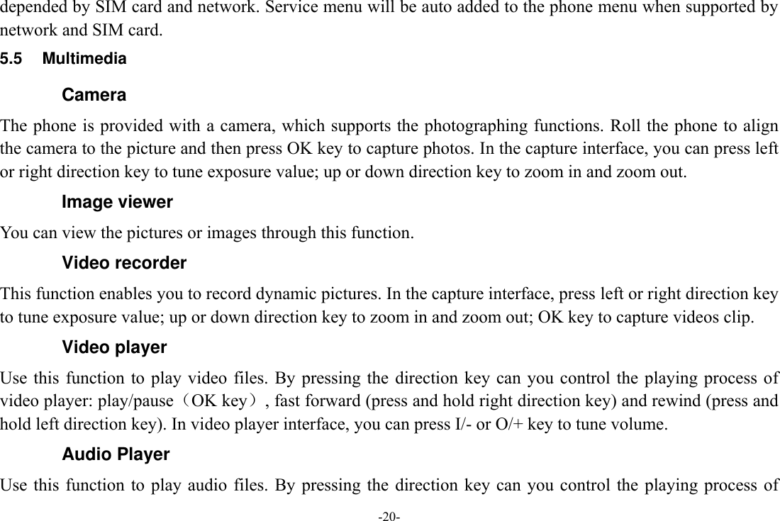 -20- depended by SIM card and network. Service menu will be auto added to the phone menu when supported by network and SIM card. 5.5  Multimedia Camera The phone is provided with a camera, which supports the photographing functions. Roll the phone to align the camera to the picture and then press OK key to capture photos. In the capture interface, you can press left or right direction key to tune exposure value; up or down direction key to zoom in and zoom out. Image viewer You can view the pictures or images through this function. Video recorder This function enables you to record dynamic pictures. In the capture interface, press left or right direction key to tune exposure value; up or down direction key to zoom in and zoom out; OK key to capture videos clip. Video player Use this  function  to play  video  files. By  pressing  the direction key  can  you  control the playing process  of video player: play/pause（OK key）, fast forward (press and hold right direction key) and rewind (press and hold left direction key). In video player interface, you can press I/- or O/+ key to tune volume. Audio Player Use this  function  to play  audio  files. By  pressing  the direction key  can  you  control the  playing  process  of 