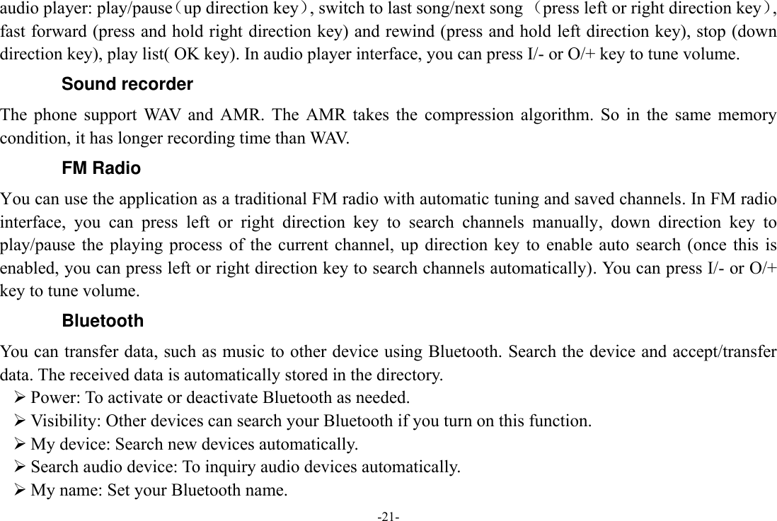 -21- audio player: play/pause（up direction key）, switch to last song/next song （press left or right direction key）, fast forward (press and hold right direction key) and rewind (press and hold left direction key), stop (down direction key), play list( OK key). In audio player interface, you can press I/- or O/+ key to tune volume. Sound recorder The  phone  support  WAV  and  AMR.  The  AMR  takes  the  compression  algorithm.  So  in  the  same  memory condition, it has longer recording time than WAV.   FM Radio You can use the application as a traditional FM radio with automatic tuning and saved channels. In FM radio interface,  you  can  press  left  or  right  direction  key  to  search  channels  manually,  down  direction  key  to play/pause  the  playing process of  the current  channel,  up  direction key  to  enable auto  search (once  this is enabled, you can press left or right direction key to search channels automatically). You can press I/- or O/+ key to tune volume. Bluetooth You can transfer data, such as music to other device using Bluetooth. Search the device and accept/transfer data. The received data is automatically stored in the directory.  Power: To activate or deactivate Bluetooth as needed.  Visibility: Other devices can search your Bluetooth if you turn on this function.  My device: Search new devices automatically.  Search audio device: To inquiry audio devices automatically.  My name: Set your Bluetooth name. 