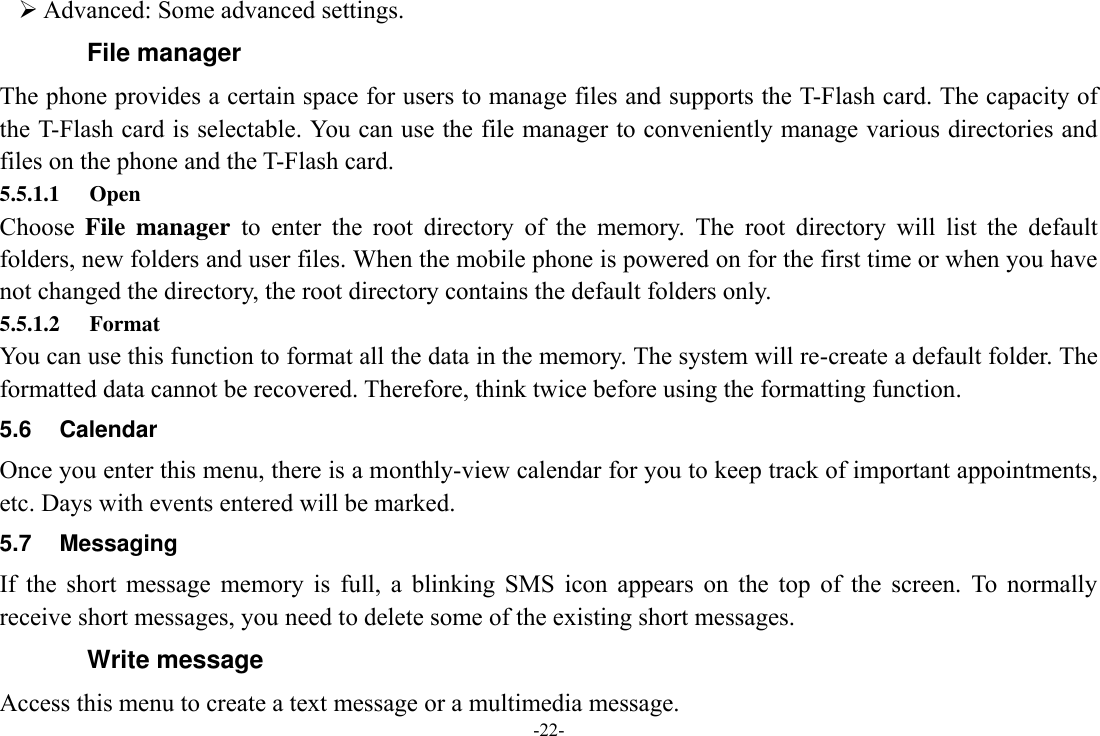 -22-  Advanced: Some advanced settings. File manager The phone provides a certain space for users to manage files and supports the T-Flash card. The capacity of the T-Flash card is selectable. You can use the file manager to conveniently manage various directories and files on the phone and the T-Flash card.   5.5.1.1 Open Choose  File  manager  to  enter  the  root  directory  of  the  memory.  The  root  directory  will  list  the  default folders, new folders and user files. When the mobile phone is powered on for the first time or when you have not changed the directory, the root directory contains the default folders only. 5.5.1.2 Format You can use this function to format all the data in the memory. The system will re-create a default folder. The formatted data cannot be recovered. Therefore, think twice before using the formatting function. 5.6  Calendar Once you enter this menu, there is a monthly-view calendar for you to keep track of important appointments, etc. Days with events entered will be marked. 5.7  Messaging If  the  short  message  memory  is  full,  a  blinking  SMS  icon  appears  on  the  top  of  the  screen.  To  normally receive short messages, you need to delete some of the existing short messages. Write message Access this menu to create a text message or a multimedia message. 