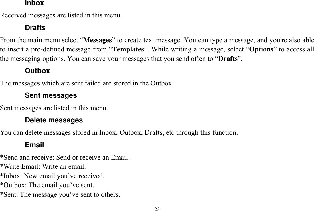 -23- Inbox Received messages are listed in this menu. Drafts From the main menu select “Messages” to create text message. You can type a message, and you&apos;re also able to insert a pre-defined message from “Templates”. While writing a message, select “Options” to access all the messaging options. You can save your messages that you send often to “Drafts”. Outbox The messages which are sent failed are stored in the Outbox.   Sent messages Sent messages are listed in this menu. Delete messages You can delete messages stored in Inbox, Outbox, Drafts, etc through this function. Email *Send and receive: Send or receive an Email. *Write Email: Write an email. *Inbox: New email you’ve received. *Outbox: The email you’ve sent. *Sent: The message you’ve sent to others. 