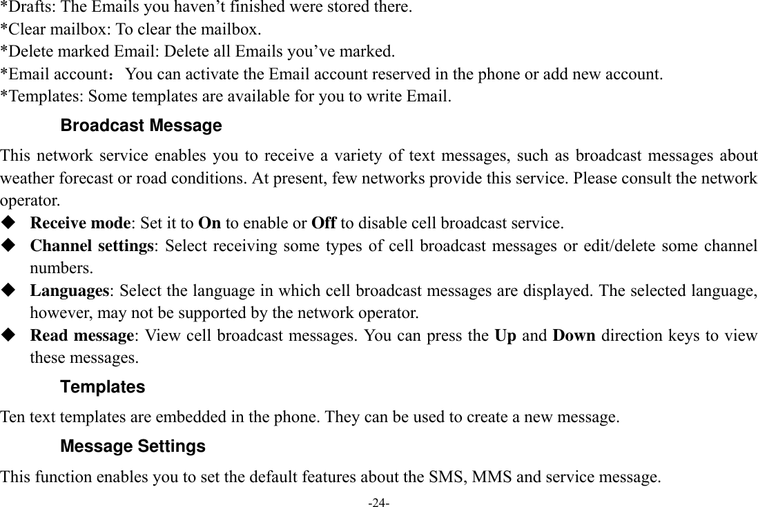 -24- *Drafts: The Emails you haven’t finished were stored there. *Clear mailbox: To clear the mailbox. *Delete marked Email: Delete all Emails you’ve marked. *Email account：You can activate the Email account reserved in the phone or add new account. *Templates: Some templates are available for you to write Email. Broadcast Message This  network  service enables  you  to receive  a  variety of  text messages, such  as broadcast  messages  about weather forecast or road conditions. At present, few networks provide this service. Please consult the network operator.  Receive mode: Set it to On to enable or Off to disable cell broadcast service.  Channel settings: Select receiving some types  of  cell  broadcast messages or edit/delete some channel numbers.  Languages: Select the language in which cell broadcast messages are displayed. The selected language, however, may not be supported by the network operator.  Read message: View cell broadcast messages. You can press the Up and Down direction keys to view these messages. Templates Ten text templates are embedded in the phone. They can be used to create a new message. Message Settings This function enables you to set the default features about the SMS, MMS and service message. 