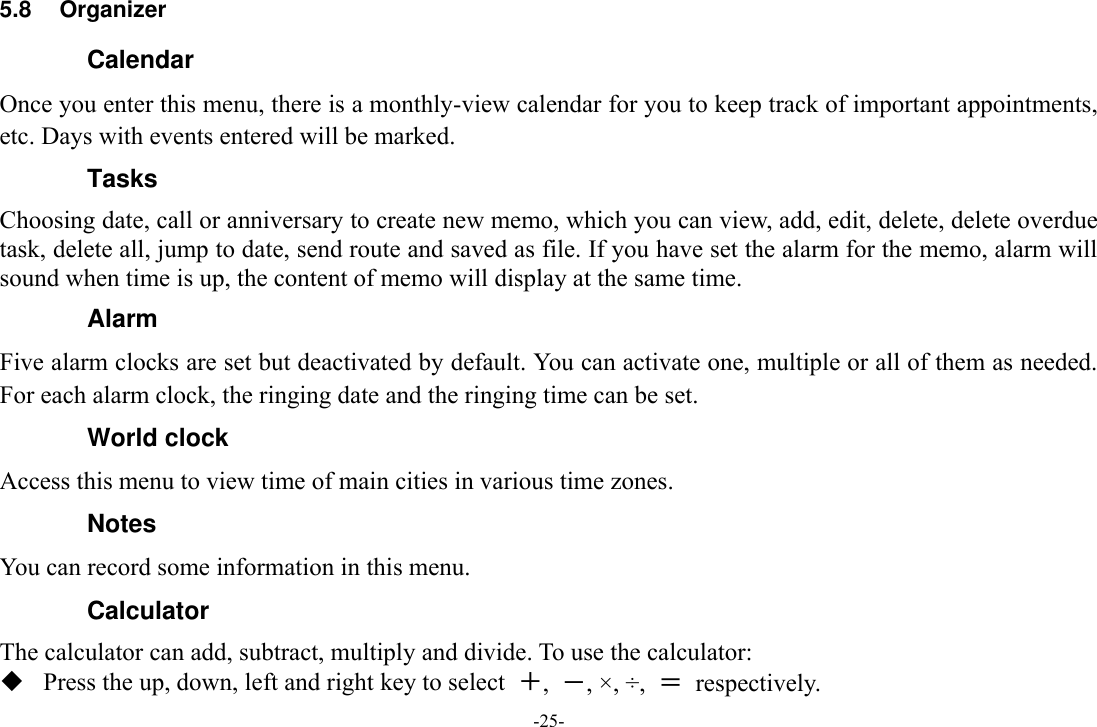 -25- 5.8  Organizer Calendar Once you enter this menu, there is a monthly-view calendar for you to keep track of important appointments, etc. Days with events entered will be marked. Tasks   Choosing date, call or anniversary to create new memo, which you can view, add, edit, delete, delete overdue task, delete all, jump to date, send route and saved as file. If you have set the alarm for the memo, alarm will sound when time is up, the content of memo will display at the same time. Alarm Five alarm clocks are set but deactivated by default. You can activate one, multiple or all of them as needed. For each alarm clock, the ringing date and the ringing time can be set.   World clock Access this menu to view time of main cities in various time zones. Notes You can record some information in this menu. Calculator The calculator can add, subtract, multiply and divide. To use the calculator:    Press the up, down, left and right key to select  ＋,  －, ×, ÷,  ＝  respectively. 