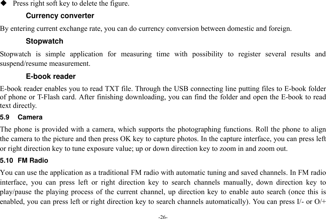 -26-  Press right soft key to delete the figure. Currency converter By entering current exchange rate, you can do currency conversion between domestic and foreign. Stopwatch Stopwatch  is  simple  application  for  measuring  time  with  possibility  to  register  several  results  and suspend/resume measurement. E-book reader E-book reader enables you to read TXT file. Through the USB connecting line putting files to E-book folder of phone or T-Flash card. After finishing downloading, you can find the folder and open the E-book to read text directly. 5.9  Camera The phone is provided with a camera, which supports the photographing functions. Roll the phone to align the camera to the picture and then press OK key to capture photos. In the capture interface, you can press left or right direction key to tune exposure value; up or down direction key to zoom in and zoom out. 5.10  FM Radio You can use the application as a traditional FM radio with automatic tuning and saved channels. In FM radio interface,  you  can  press  left  or  right  direction  key  to  search  channels  manually,  down  direction  key  to play/pause  the  playing process  of the  current  channel,  up direction  key to  enable auto  search (once  this is enabled, you can press left or right direction key to search channels automatically). You can press I/- or O/+ 