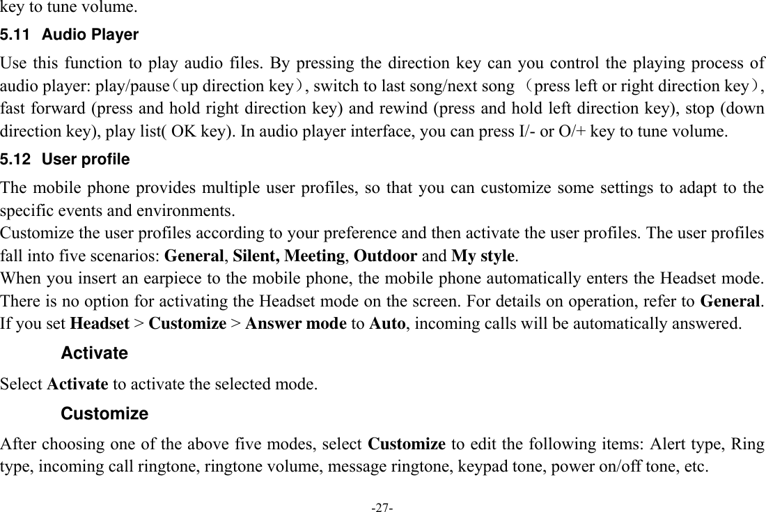 -27- key to tune volume. 5.11  Audio Player Use this  function  to play  audio  files. By  pressing  the direction key  can  you  control the playing process  of audio player: play/pause（up direction key）, switch to last song/next song （press left or right direction key）, fast forward (press and hold right direction key) and rewind (press and hold left direction key), stop (down direction key), play list( OK key). In audio player interface, you can press I/- or O/+ key to tune volume. 5.12  User profile The mobile phone  provides  multiple user  profiles, so that  you can customize some settings to adapt to the specific events and environments. Customize the user profiles according to your preference and then activate the user profiles. The user profiles fall into five scenarios: General, Silent, Meeting, Outdoor and My style. When you insert an earpiece to the mobile phone, the mobile phone automatically enters the Headset mode. There is no option for activating the Headset mode on the screen. For details on operation, refer to General. If you set Headset &gt; Customize &gt; Answer mode to Auto, incoming calls will be automatically answered. Activate Select Activate to activate the selected mode. Customize After choosing one of the above five modes, select Customize to edit the following items: Alert type, Ring type, incoming call ringtone, ringtone volume, message ringtone, keypad tone, power on/off tone, etc. 