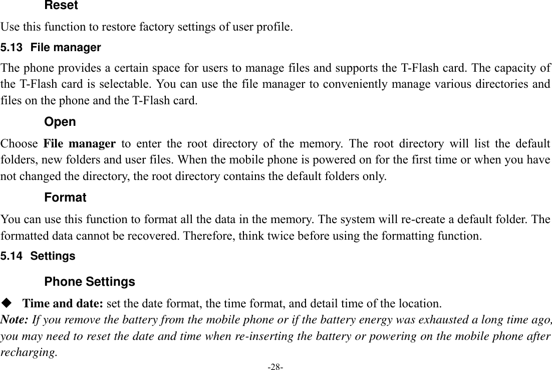 -28- Reset Use this function to restore factory settings of user profile. 5.13 File manager The phone provides a certain space for users to manage files and supports the T-Flash card. The capacity of the T-Flash card is selectable. You can use the file manager to conveniently manage various directories and files on the phone and the T-Flash card.   Open Choose  File  manager  to  enter  the  root  directory  of  the  memory.  The  root  directory  will  list  the  default folders, new folders and user files. When the mobile phone is powered on for the first time or when you have not changed the directory, the root directory contains the default folders only. Format You can use this function to format all the data in the memory. The system will re-create a default folder. The formatted data cannot be recovered. Therefore, think twice before using the formatting function. 5.14  Settings Phone Settings  Time and date: set the date format, the time format, and detail time of the location. Note: If you remove the battery from the mobile phone or if the battery energy was exhausted a long time ago, you may need to reset the date and time when re-inserting the battery or powering on the mobile phone after recharging. 