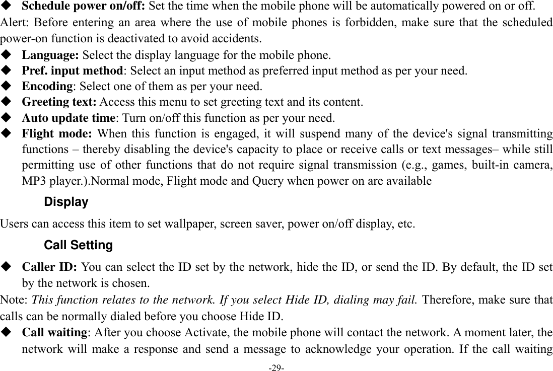 -29-  Schedule power on/off: Set the time when the mobile phone will be automatically powered on or off. Alert:  Before  entering an  area where  the  use  of  mobile phones  is  forbidden, make  sure that  the scheduled power-on function is deactivated to avoid accidents.  Language: Select the display language for the mobile phone.  Pref. input method: Select an input method as preferred input method as per your need.  Encoding: Select one of them as per your need.  Greeting text: Access this menu to set greeting text and its content.  Auto update time: Turn on/off this function as per your need.  Flight mode: When  this  function  is  engaged, it  will  suspend  many  of  the  device&apos;s signal  transmitting functions – thereby disabling the device&apos;s capacity to place or receive calls or text messages– while still permitting  use  of other  functions  that  do not  require signal transmission  (e.g., games,  built-in camera, MP3 player.).Normal mode, Flight mode and Query when power on are available   Display Users can access this item to set wallpaper, screen saver, power on/off display, etc. Call Setting  Caller ID: You can select the ID set by the network, hide the ID, or send the ID. By default, the ID set by the network is chosen. Note: This function relates to the network. If you select Hide ID, dialing may fail. Therefore, make sure that calls can be normally dialed before you choose Hide ID.  Call waiting: After you choose Activate, the mobile phone will contact the network. A moment later, the network  will make  a  response  and send  a  message  to  acknowledge  your  operation.  If  the  call  waiting 