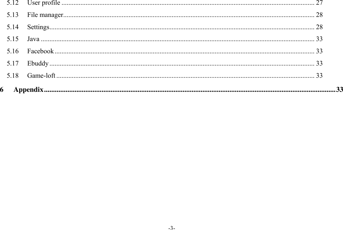 -3- 5.12 User profile ................................................................................................................................................... 27 5.13 File manager .................................................................................................................................................. 28 5.14 Settings .......................................................................................................................................................... 28 5.15 Java ............................................................................................................................................................... 33 5.16 Facebook ....................................................................................................................................................... 33 5.17 Ebuddy .......................................................................................................................................................... 33 5.18 Game-loft ...................................................................................................................................................... 33 6 Appendix .................................................................................................................................................................. 33  
