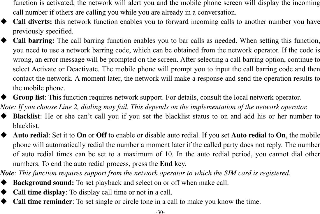 -30- function is activated, the network will alert you and the mobile phone screen will display the incoming call number if others are calling you while you are already in a conversation.  Call diverts: this network function enables you to forward incoming calls to another number you have previously specified.    Call barring: The call barring function enables you to bar calls as needed. When setting this function, you need to use a network barring code, which can be obtained from the network operator. If the code is wrong, an error message will be prompted on the screen. After selecting a call barring option, continue to select Activate or Deactivate. The mobile phone will prompt you to input the call barring code and then contact the network. A moment later, the network will make a response and send the operation results to the mobile phone.  Group list: This function requires network support. For details, consult the local network operator. Note: If you choose Line 2, dialing may fail. This depends on the implementation of the network operator.  Blacklist:  He  or  she  can’t  call  you  if  you  set  the  blacklist  status  to  on  and  add  his  or  her  number  to blacklist.  Auto redial: Set it to On or Off to enable or disable auto redial. If you set Auto redial to On, the mobile phone will automatically redial the number a moment later if the called party does not reply. The number of  auto  redial  times  can  be  set  to  a  maximum  of  10.  In  the  auto  redial  period,  you  cannot  dial  other numbers. To end the auto redial process, press the End key. Note: This function requires support from the network operator to which the SIM card is registered.  Background sound: To set playback and select on or off when make call.  Call time display: To display call time or not in a call.  Call time reminder: To set single or circle tone in a call to make you know the time. 