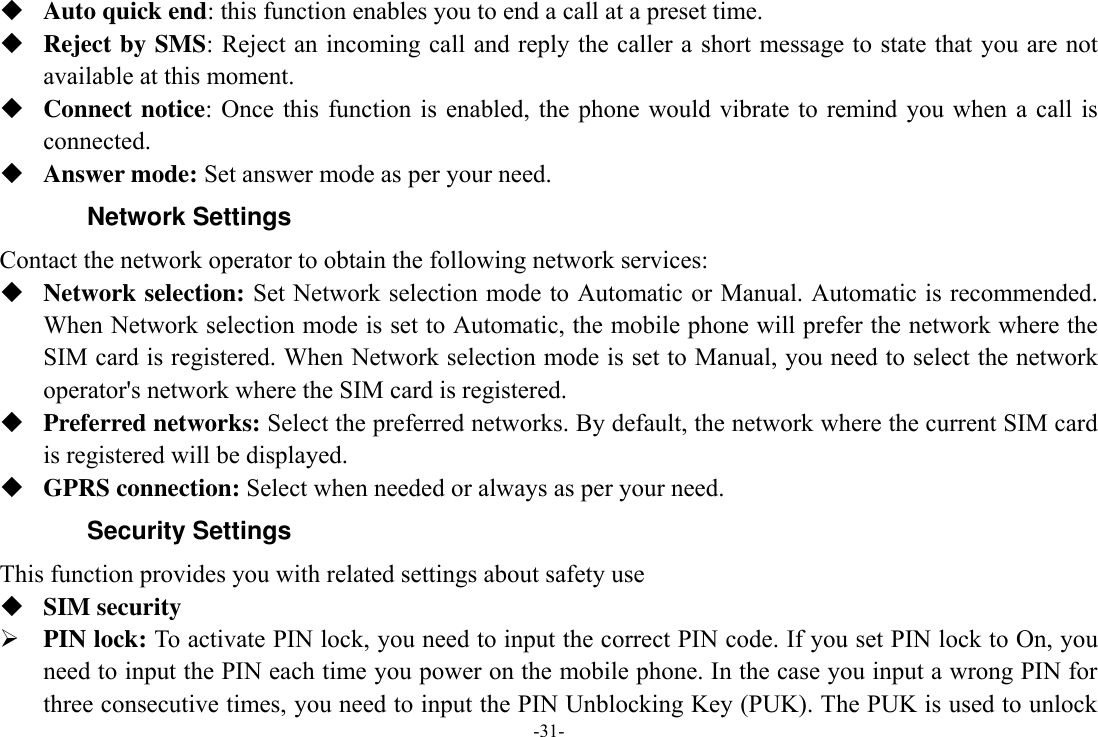 -31-  Auto quick end: this function enables you to end a call at a preset time.  Reject by SMS: Reject an incoming call and reply the caller a short message to state that you are not available at this moment.  Connect notice:  Once this function  is  enabled, the phone  would vibrate  to remind you  when  a call is connected.  Answer mode: Set answer mode as per your need. Network Settings Contact the network operator to obtain the following network services:    Network selection: Set Network selection mode to Automatic or Manual. Automatic is recommended. When Network selection mode is set to Automatic, the mobile phone will prefer the network where the SIM card is registered. When Network selection mode is set to Manual, you need to select the network operator&apos;s network where the SIM card is registered.  Preferred networks: Select the preferred networks. By default, the network where the current SIM card is registered will be displayed.    GPRS connection: Select when needed or always as per your need. Security Settings This function provides you with related settings about safety use  SIM security  PIN lock: To activate PIN lock, you need to input the correct PIN code. If you set PIN lock to On, you need to input the PIN each time you power on the mobile phone. In the case you input a wrong PIN for three consecutive times, you need to input the PIN Unblocking Key (PUK). The PUK is used to unlock 