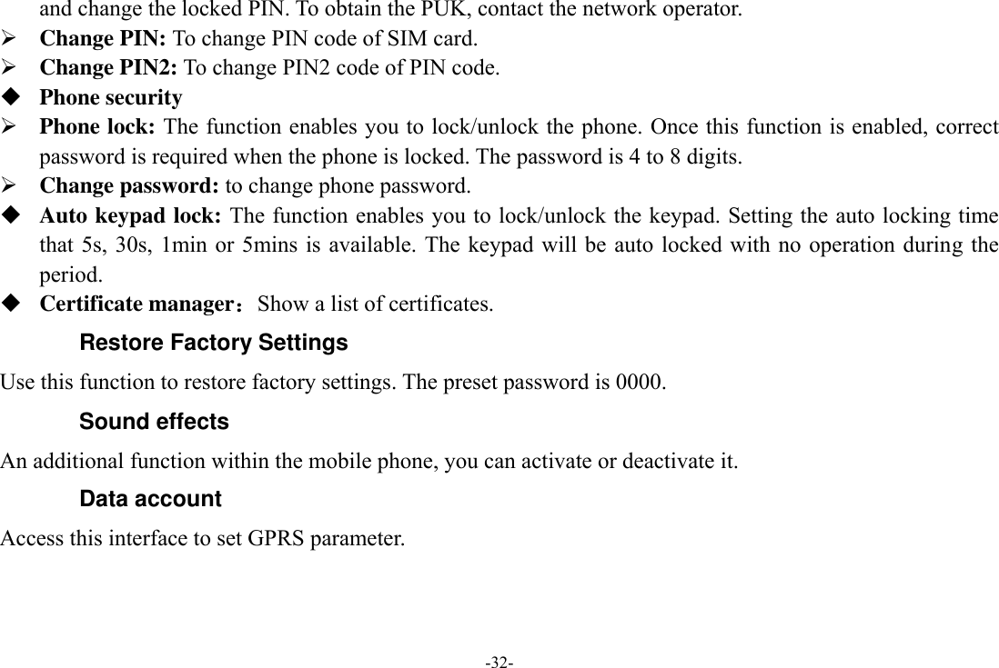 -32- and change the locked PIN. To obtain the PUK, contact the network operator.  Change PIN: To change PIN code of SIM card.  Change PIN2: To change PIN2 code of PIN code.  Phone security  Phone lock: The function enables you to lock/unlock the phone. Once this function is enabled, correct password is required when the phone is locked. The password is 4 to 8 digits.  Change password: to change phone password.  Auto keypad lock: The function enables you to lock/unlock the keypad. Setting the auto locking time that 5s, 30s, 1min or  5mins is  available. The keypad  will be auto  locked with  no operation  during the period.  Certificate manager：Show a list of certificates. Restore Factory Settings Use this function to restore factory settings. The preset password is 0000. Sound effects An additional function within the mobile phone, you can activate or deactivate it. Data account   Access this interface to set GPRS parameter. 