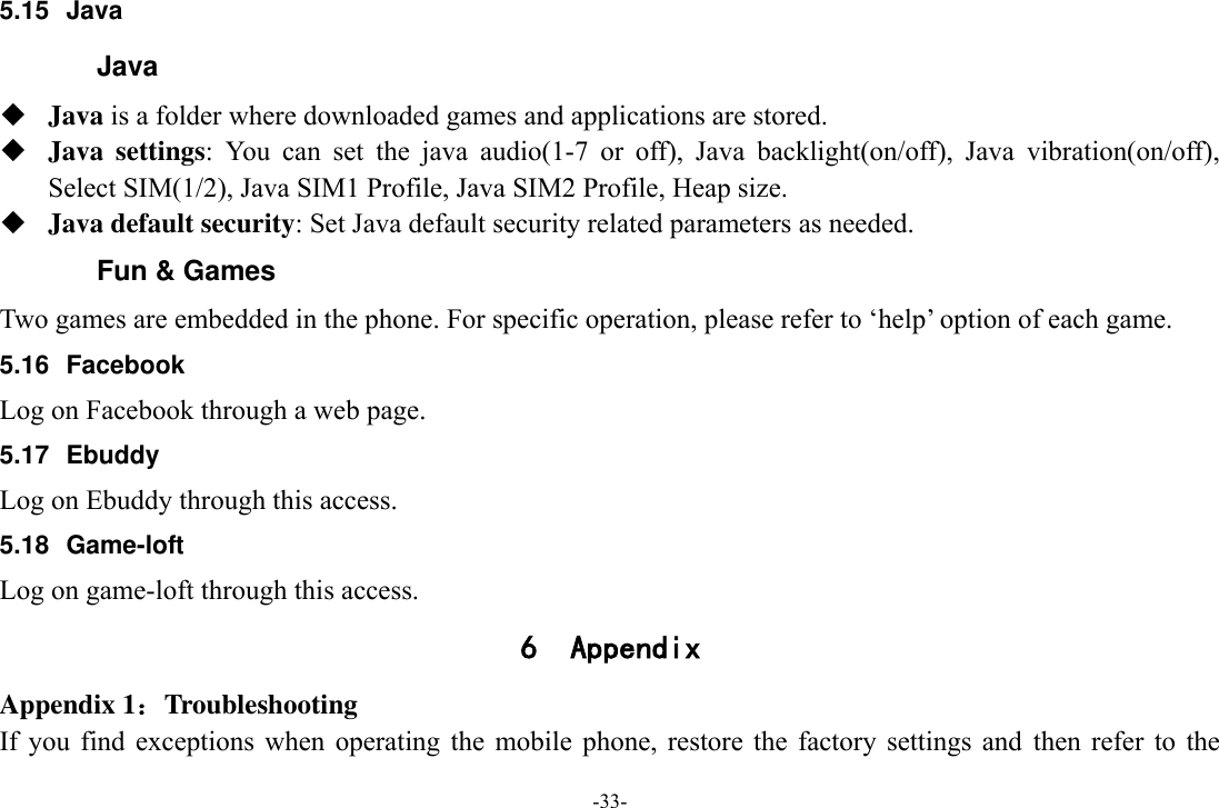 -33- 5.15 Java Java  Java is a folder where downloaded games and applications are stored.    Java  settings:  You  can  set  the  java  audio(1-7  or  off),  Java  backlight(on/off),  Java  vibration(on/off), Select SIM(1/2), Java SIM1 Profile, Java SIM2 Profile, Heap size.  Java default security: Set Java default security related parameters as needed. Fun &amp; Games Two games are embedded in the phone. For specific operation, please refer to ‘help’ option of each game. 5.16 Facebook Log on Facebook through a web page. 5.17  Ebuddy Log on Ebuddy through this access. 5.18  Game-loft Log on game-loft through this access. 6 Appendix Appendix 1：Troubleshooting If  you  find  exceptions  when  operating  the  mobile  phone, restore  the  factory settings  and  then  refer  to  the 