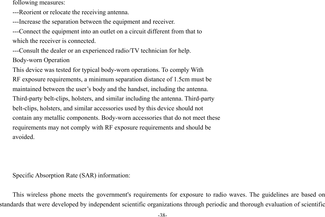 -38- following measures: ---Reorient or relocate the receiving antenna. ---Increase the separation between the equipment and receiver. ---Connect the equipment into an outlet on a circuit different from that to which the receiver is connected. ---Consult the dealer or an experienced radio/TV technician for help. Body-worn Operation This device was tested for typical body-worn operations. To comply With RF exposure requirements, a minimum separation distance of 1.5cm must be maintained between the user’s body and the handset, including the antenna. Third-party belt-clips, holsters, and similar including the antenna. Third-party belt-clips, holsters, and similar accessories used by this device should not contain any metallic components. Body-worn accessories that do not meet these requirements may not comply with RF exposure requirements and should be avoided.    Specific Absorption Rate (SAR) information:  This  wireless  phone  meets  the government&apos;s  requirements  for  exposure  to  radio  waves.  The  guidelines  are  based  on standards that were developed by independent scientific organizations through periodic and thorough evaluation of scientific 