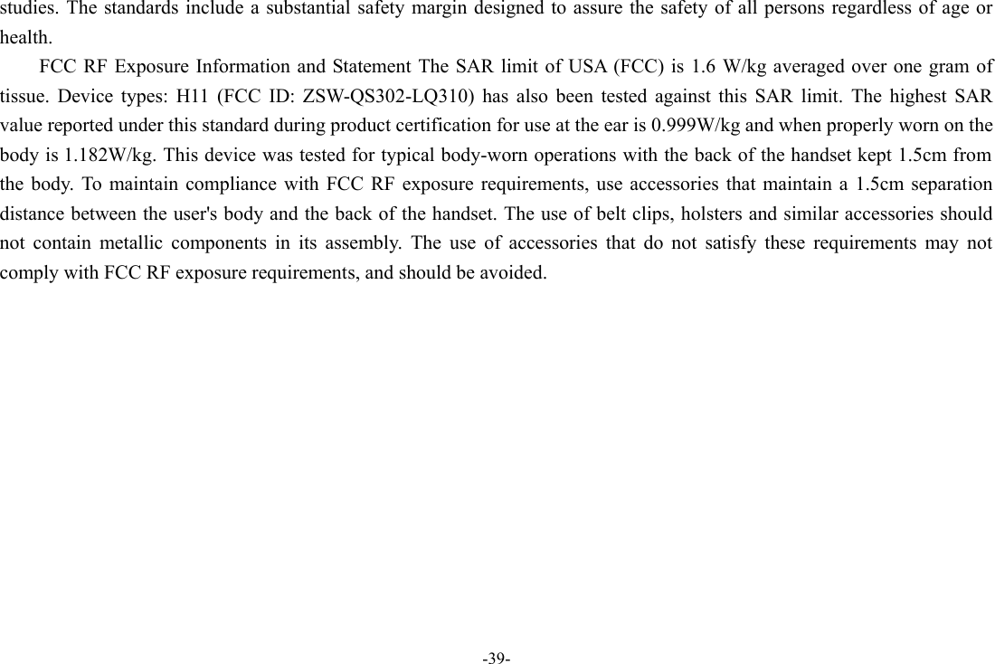 -39- studies. The standards include a  substantial  safety margin designed to assure the safety of  all persons regardless of age or health. FCC RF Exposure Information and Statement The SAR limit of USA (FCC) is  1.6 W/kg averaged over one gram of tissue.  Device  types:  H11  (FCC  ID:  ZSW-QS302-LQ310)  has  also  been  tested  against  this  SAR  limit.  The  highest  SAR value reported under this standard during product certification for use at the ear is 0.999W/kg and when properly worn on the body is 1.182W/kg. This device was tested for typical body-worn operations with the back of the handset kept 1.5cm from the  body. To  maintain  compliance  with  FCC  RF  exposure  requirements,  use  accessories that  maintain  a  1.5cm  separation distance between the user&apos;s body and the back of the handset. The use of belt clips, holsters and similar accessories should not  contain  metallic  components  in  its  assembly.  The  use  of  accessories  that  do  not  satisfy  these  requirements  may  not comply with FCC RF exposure requirements, and should be avoided. 