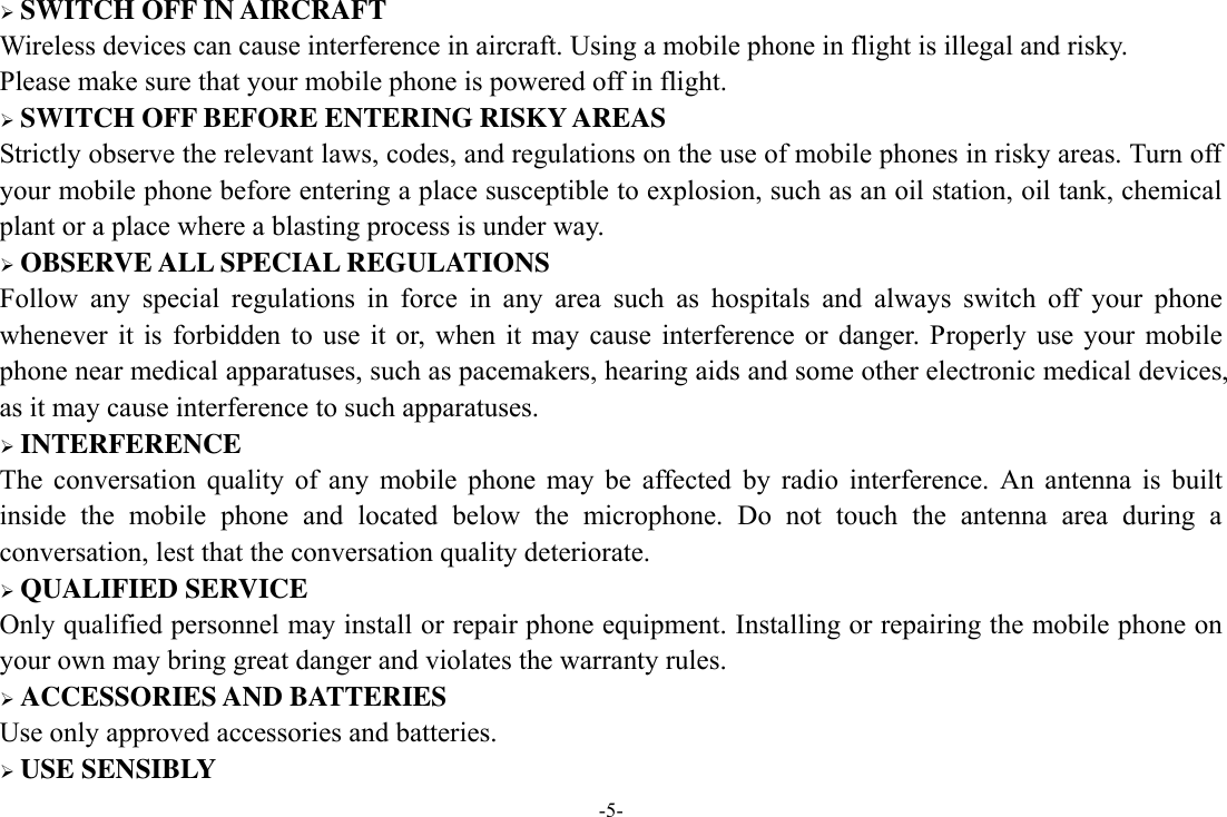 -5-  SWITCH OFF IN AIRCRAFT Wireless devices can cause interference in aircraft. Using a mobile phone in flight is illegal and risky.     Please make sure that your mobile phone is powered off in flight.  SWITCH OFF BEFORE ENTERING RISKY AREAS Strictly observe the relevant laws, codes, and regulations on the use of mobile phones in risky areas. Turn off your mobile phone before entering a place susceptible to explosion, such as an oil station, oil tank, chemical plant or a place where a blasting process is under way.  OBSERVE ALL SPECIAL REGULATIONS Follow  any  special  regulations  in  force  in  any  area  such  as  hospitals  and  always  switch  off  your  phone whenever  it is  forbidden to  use  it  or,  when  it  may cause  interference  or  danger.  Properly  use  your  mobile phone near medical apparatuses, such as pacemakers, hearing aids and some other electronic medical devices, as it may cause interference to such apparatuses.  INTERFERENCE The  conversation  quality  of  any  mobile  phone  may  be  affected  by  radio  interference.  An  antenna  is  built inside  the  mobile  phone  and  located  below  the  microphone.  Do  not  touch  the  antenna  area  during  a conversation, lest that the conversation quality deteriorate.  QUALIFIED SERVICE Only qualified personnel may install or repair phone equipment. Installing or repairing the mobile phone on your own may bring great danger and violates the warranty rules.  ACCESSORIES AND BATTERIES Use only approved accessories and batteries.  USE SENSIBLY 