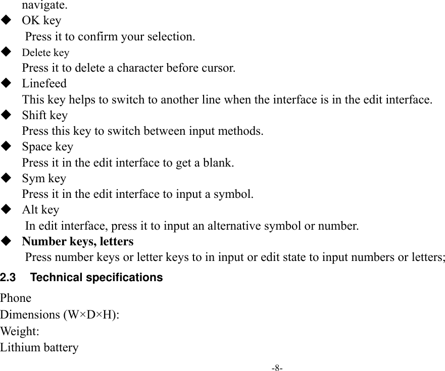 -8- navigate.    OK key Press it to confirm your selection.  Delete key Press it to delete a character before cursor.  Linefeed This key helps to switch to another line when the interface is in the edit interface.  Shift key Press this key to switch between input methods.  Space key Press it in the edit interface to get a blank.  Sym key Press it in the edit interface to input a symbol.  Alt key     In edit interface, press it to input an alternative symbol or number.  Number keys, letters Press number keys or letter keys to in input or edit state to input numbers or letters; 2.3  Technical specifications Phone Dimensions (W×D×H): Weight: Lithium battery 