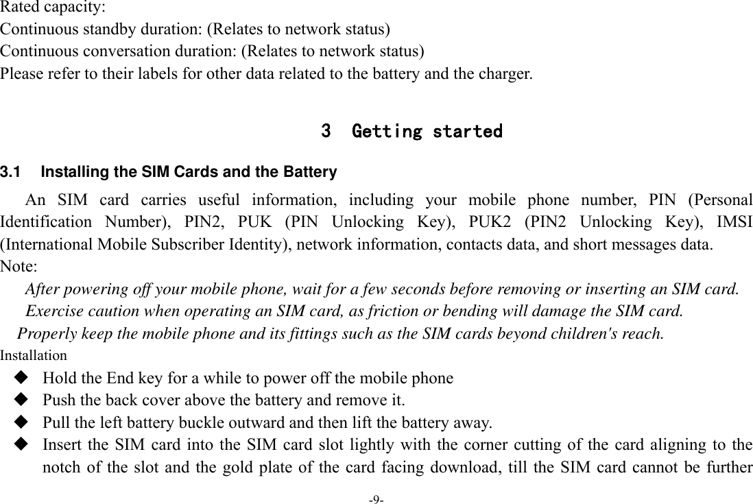 -9- Rated capacity:   Continuous standby duration: (Relates to network status) Continuous conversation duration: (Relates to network status) Please refer to their labels for other data related to the battery and the charger.  3 Getting started 3.1  Installing the SIM Cards and the Battery An  SIM  card  carries  useful  information,  including  your  mobile  phone  number,  PIN  (Personal Identification  Number),  PIN2,  PUK  (PIN  Unlocking  Key),  PUK2  (PIN2  Unlocking  Key),  IMSI (International Mobile Subscriber Identity), network information, contacts data, and short messages data. Note: After powering off your mobile phone, wait for a few seconds before removing or inserting an SIM card. Exercise caution when operating an SIM card, as friction or bending will damage the SIM card. Properly keep the mobile phone and its fittings such as the SIM cards beyond children&apos;s reach. Installation  Hold the End key for a while to power off the mobile phone  Push the back cover above the battery and remove it.  Pull the left battery buckle outward and then lift the battery away.  Insert the SIM card into the SIM card slot  lightly  with  the corner  cutting of  the  card aligning to the notch of the slot and the gold plate of the  card  facing  download, till the SIM card cannot be further 