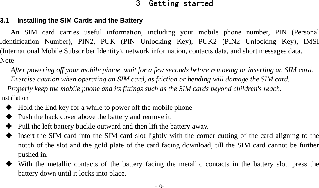  -10-  3 Getting started 3.1  Installing the SIM Cards and the Battery An SIM card carries useful information, including your mobile phone number, PIN (Personal Identification Number), PIN2, PUK (PIN Unlocking Key), PUK2 (PIN2 Unlocking Key), IMSI (International Mobile Subscriber Identity), network information, contacts data, and short messages data. Note: After powering off your mobile phone, wait for a few seconds before removing or inserting an SIM card. Exercise caution when operating an SIM card, as friction or bending will damage the SIM card. Properly keep the mobile phone and its fittings such as the SIM cards beyond children&apos;s reach. Installation  Hold the End key for a while to power off the mobile phone  Push the back cover above the battery and remove it.  Pull the left battery buckle outward and then lift the battery away.  Insert the SIM card into the SIM card slot lightly with the corner cutting of the card aligning to the notch of the slot and the gold plate of the card facing download, till the SIM card cannot be further pushed in.  With the metallic contacts of the battery facing the metallic contacts in the battery slot, press the battery down until it locks into place. 