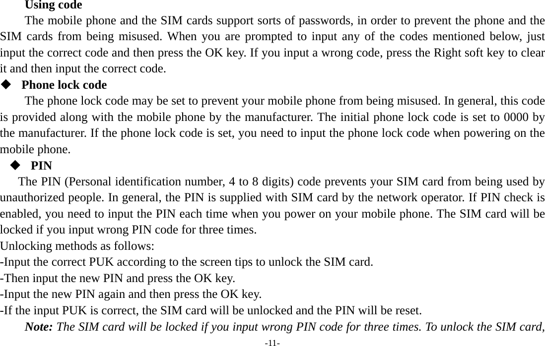  -11- Using code The mobile phone and the SIM cards support sorts of passwords, in order to prevent the phone and the SIM cards from being misused. When you are prompted to input any of the codes mentioned below, just input the correct code and then press the OK key. If you input a wrong code, press the Right soft key to clear it and then input the correct code.    Phone lock code The phone lock code may be set to prevent your mobile phone from being misused. In general, this code is provided along with the mobile phone by the manufacturer. The initial phone lock code is set to 0000 by the manufacturer. If the phone lock code is set, you need to input the phone lock code when powering on the mobile phone.  PIN The PIN (Personal identification number, 4 to 8 digits) code prevents your SIM card from being used by unauthorized people. In general, the PIN is supplied with SIM card by the network operator. If PIN check is enabled, you need to input the PIN each time when you power on your mobile phone. The SIM card will be locked if you input wrong PIN code for three times. Unlocking methods as follows: -Input the correct PUK according to the screen tips to unlock the SIM card. -Then input the new PIN and press the OK key. -Input the new PIN again and then press the OK key. -If the input PUK is correct, the SIM card will be unlocked and the PIN will be reset. Note: The SIM card will be locked if you input wrong PIN code for three times. To unlock the SIM card, 