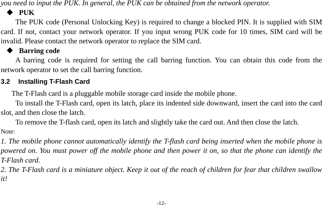  -12- you need to input the PUK. In general, the PUK can be obtained from the network operator.  PUK The PUK code (Personal Unlocking Key) is required to change a blocked PIN. It is supplied with SIM card. If not, contact your network operator. If you input wrong PUK code for 10 times, SIM card will be invalid. Please contact the network operator to replace the SIM card.  Barring code A barring code is required for setting the call barring function. You can obtain this code from the network operator to set the call barring function. 3.2  Installing T-Flash Card The T-Flash card is a pluggable mobile storage card inside the mobile phone. To install the T-Flash card, open its latch, place its indented side downward, insert the card into the card slot, and then close the latch. To remove the T-flash card, open its latch and slightly take the card out. And then close the latch. Note: 1. The mobile phone cannot automatically identify the T-flash card being inserted when the mobile phone is powered on. You must power off the mobile phone and then power it on, so that the phone can identify the T-Flash card. 2. The T-Flash card is a miniature object. Keep it out of the reach of children for fear that children swallow it! 