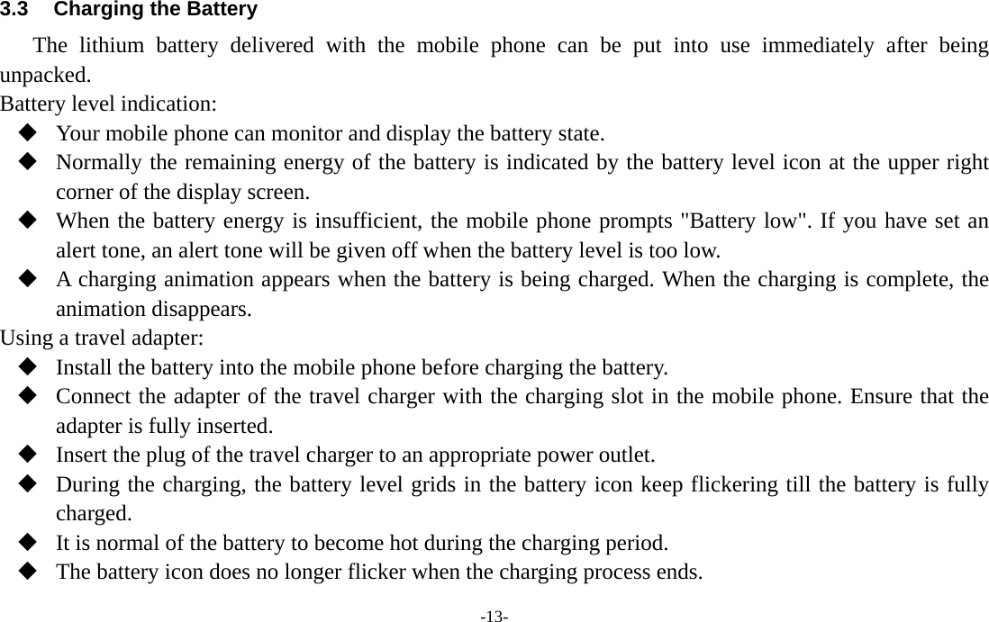  -13- 3.3  Charging the Battery The lithium battery delivered with the mobile phone can be put into use immediately after being unpacked. Battery level indication:  Your mobile phone can monitor and display the battery state.  Normally the remaining energy of the battery is indicated by the battery level icon at the upper right corner of the display screen.  When the battery energy is insufficient, the mobile phone prompts &quot;Battery low&quot;. If you have set an alert tone, an alert tone will be given off when the battery level is too low.  A charging animation appears when the battery is being charged. When the charging is complete, the animation disappears. Using a travel adapter:  Install the battery into the mobile phone before charging the battery.  Connect the adapter of the travel charger with the charging slot in the mobile phone. Ensure that the adapter is fully inserted.  Insert the plug of the travel charger to an appropriate power outlet.  During the charging, the battery level grids in the battery icon keep flickering till the battery is fully charged.  It is normal of the battery to become hot during the charging period.  The battery icon does no longer flicker when the charging process ends. 