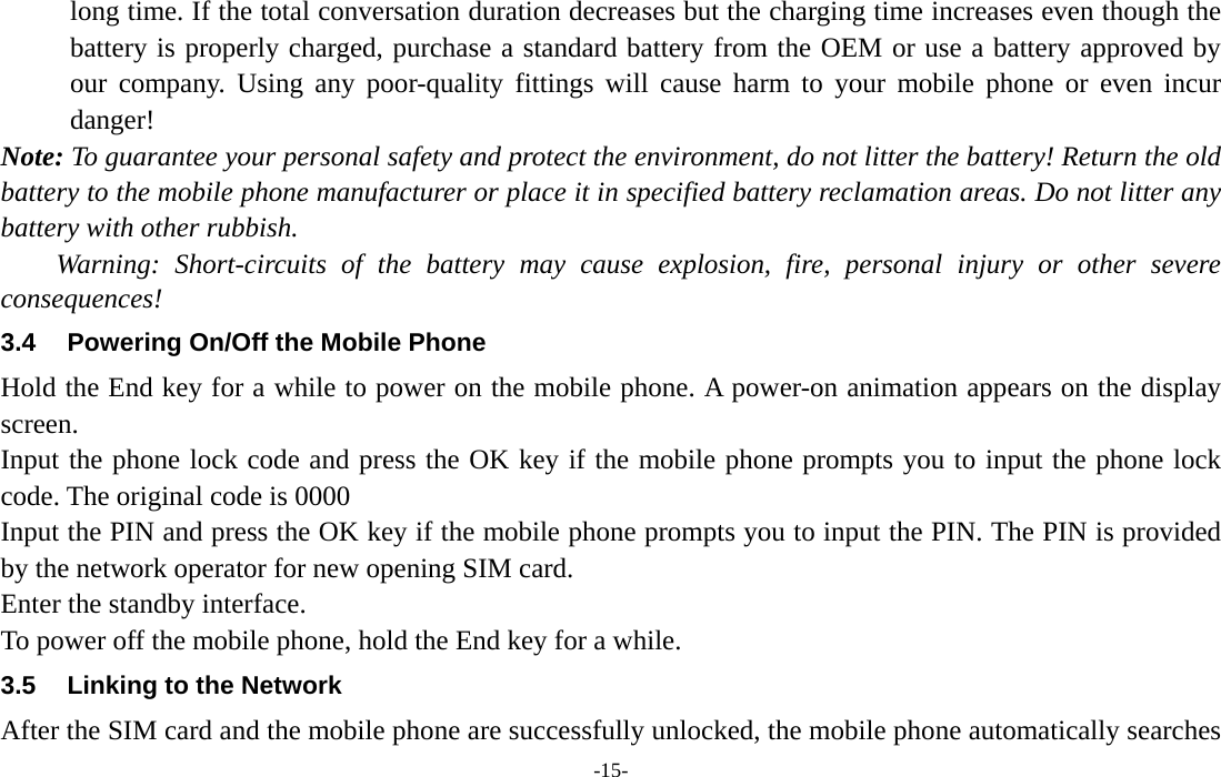  -15- long time. If the total conversation duration decreases but the charging time increases even though the battery is properly charged, purchase a standard battery from the OEM or use a battery approved by our company. Using any poor-quality fittings will cause harm to your mobile phone or even incur danger! Note: To guarantee your personal safety and protect the environment, do not litter the battery! Return the old battery to the mobile phone manufacturer or place it in specified battery reclamation areas. Do not litter any battery with other rubbish. Warning: Short-circuits of the battery may cause explosion, fire, personal injury or other severe consequences! 3.4  Powering On/Off the Mobile Phone Hold the End key for a while to power on the mobile phone. A power-on animation appears on the display screen. Input the phone lock code and press the OK key if the mobile phone prompts you to input the phone lock code. The original code is 0000 Input the PIN and press the OK key if the mobile phone prompts you to input the PIN. The PIN is provided by the network operator for new opening SIM card. Enter the standby interface. To power off the mobile phone, hold the End key for a while. 3.5  Linking to the Network After the SIM card and the mobile phone are successfully unlocked, the mobile phone automatically searches 