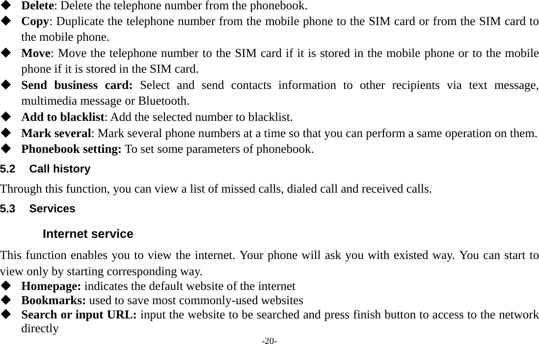  -20-  Delete: Delete the telephone number from the phonebook.  Copy: Duplicate the telephone number from the mobile phone to the SIM card or from the SIM card to the mobile phone.  Move: Move the telephone number to the SIM card if it is stored in the mobile phone or to the mobile phone if it is stored in the SIM card.  Send business card: Select and send contacts information to other recipients via text message, multimedia message or Bluetooth.  Add to blacklist: Add the selected number to blacklist.  Mark several: Mark several phone numbers at a time so that you can perform a same operation on them.  Phonebook setting: To set some parameters of phonebook.   5.2 Call history Through this function, you can view a list of missed calls, dialed call and received calls. 5.3 Services Internet service This function enables you to view the internet. Your phone will ask you with existed way. You can start to view only by starting corresponding way.  Homepage: indicates the default website of the internet  Bookmarks: used to save most commonly-used websites  Search or input URL: input the website to be searched and press finish button to access to the network directly 