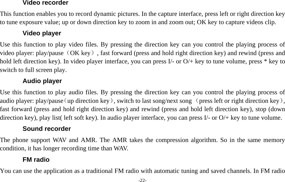  -22- Video recorder This function enables you to record dynamic pictures. In the capture interface, press left or right direction key to tune exposure value; up or down direction key to zoom in and zoom out; OK key to capture videos clip. Video player Use this function to play video files. By pressing the direction key can you control the playing process of video player: play/pause（OK key）, fast forward (press and hold right direction key) and rewind (press and hold left direction key). In video player interface, you can press I/- or O/+ key to tune volume, press * key to switch to full screen play. Audio player Use this function to play audio files. By pressing the direction key can you control the playing process of audio player: play/pause（up direction key）, switch to last song/next song （press left or right direction key）, fast forward (press and hold right direction key) and rewind (press and hold left direction key), stop (down direction key), play list( left soft key). In audio player interface, you can press I/- or O/+ key to tune volume. Sound recorder The phone support WAV and AMR. The AMR takes the compression algorithm. So in the same memory condition, it has longer recording time than WAV.   FM radio You can use the application as a traditional FM radio with automatic tuning and saved channels. In FM radio 