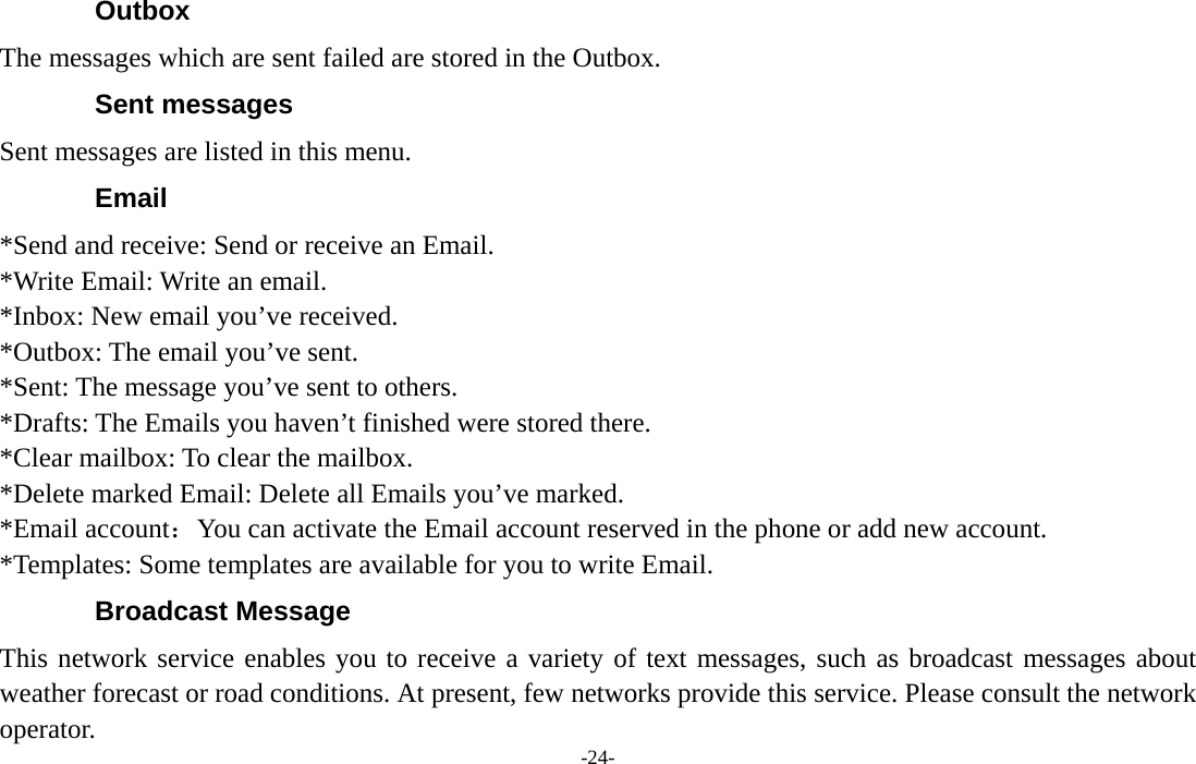  -24- Outbox The messages which are sent failed are stored in the Outbox.   Sent messages Sent messages are listed in this menu. Email *Send and receive: Send or receive an Email. *Write Email: Write an email. *Inbox: New email you’ve received. *Outbox: The email you’ve sent. *Sent: The message you’ve sent to others. *Drafts: The Emails you haven’t finished were stored there. *Clear mailbox: To clear the mailbox. *Delete marked Email: Delete all Emails you’ve marked. *Email account：You can activate the Email account reserved in the phone or add new account. *Templates: Some templates are available for you to write Email. Broadcast Message This network service enables you to receive a variety of text messages, such as broadcast messages about weather forecast or road conditions. At present, few networks provide this service. Please consult the network operator. 