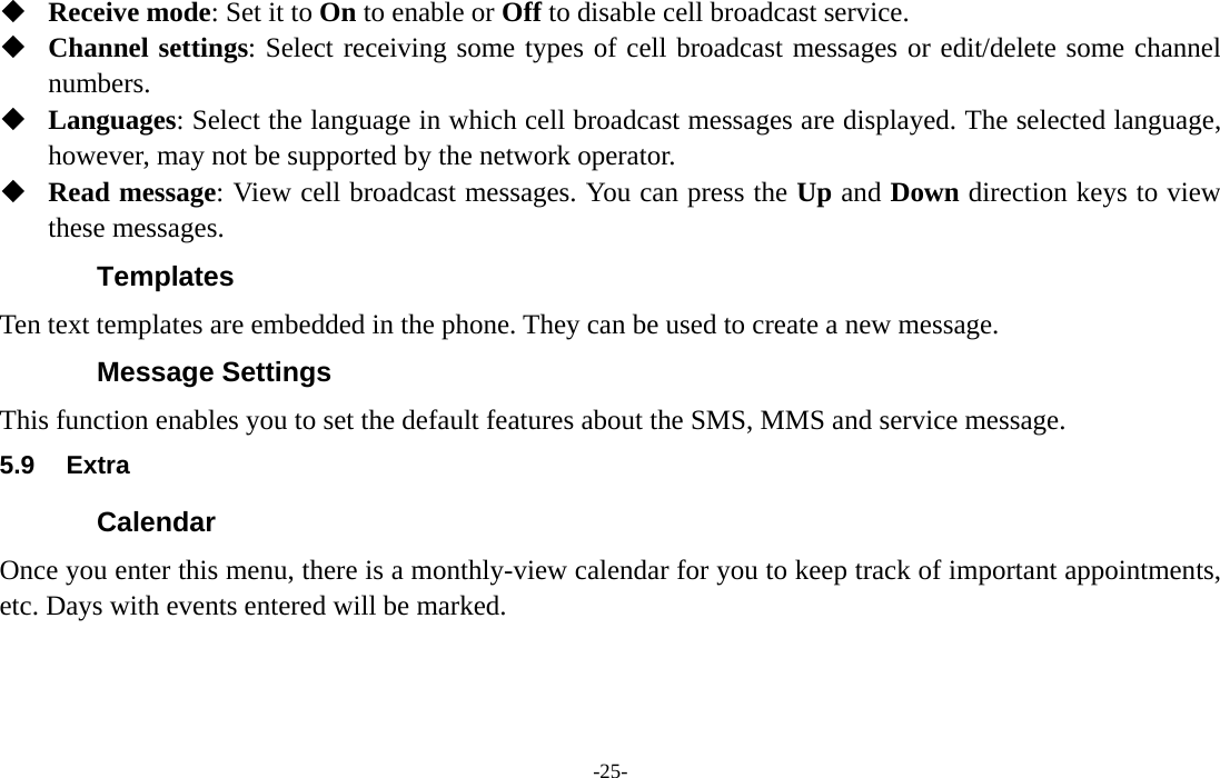  -25-  Receive mode: Set it to On to enable or Off to disable cell broadcast service.  Channel settings: Select receiving some types of cell broadcast messages or edit/delete some channel numbers.  Languages: Select the language in which cell broadcast messages are displayed. The selected language, however, may not be supported by the network operator.  Read message: View cell broadcast messages. You can press the Up and Down direction keys to view these messages. Templates Ten text templates are embedded in the phone. They can be used to create a new message. Message Settings This function enables you to set the default features about the SMS, MMS and service message. 5.9 Extra Calendar Once you enter this menu, there is a monthly-view calendar for you to keep track of important appointments, etc. Days with events entered will be marked. 