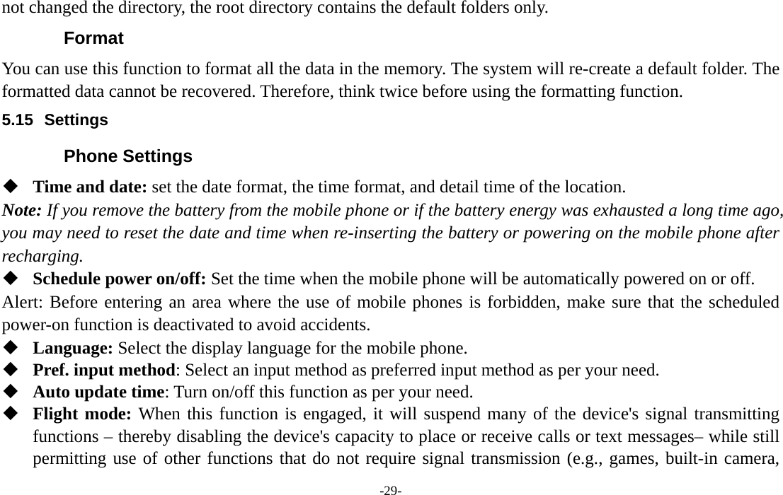  -29- not changed the directory, the root directory contains the default folders only. Format You can use this function to format all the data in the memory. The system will re-create a default folder. The formatted data cannot be recovered. Therefore, think twice before using the formatting function. 5.15 Settings Phone Settings  Time and date: set the date format, the time format, and detail time of the location. Note: If you remove the battery from the mobile phone or if the battery energy was exhausted a long time ago, you may need to reset the date and time when re-inserting the battery or powering on the mobile phone after recharging.  Schedule power on/off: Set the time when the mobile phone will be automatically powered on or off. Alert: Before entering an area where the use of mobile phones is forbidden, make sure that the scheduled power-on function is deactivated to avoid accidents.  Language: Select the display language for the mobile phone.  Pref. input method: Select an input method as preferred input method as per your need.  Auto update time: Turn on/off this function as per your need.  Flight mode: When this function is engaged, it will suspend many of the device&apos;s signal transmitting functions – thereby disabling the device&apos;s capacity to place or receive calls or text messages– while still permitting use of other functions that do not require signal transmission (e.g., games, built-in camera, 