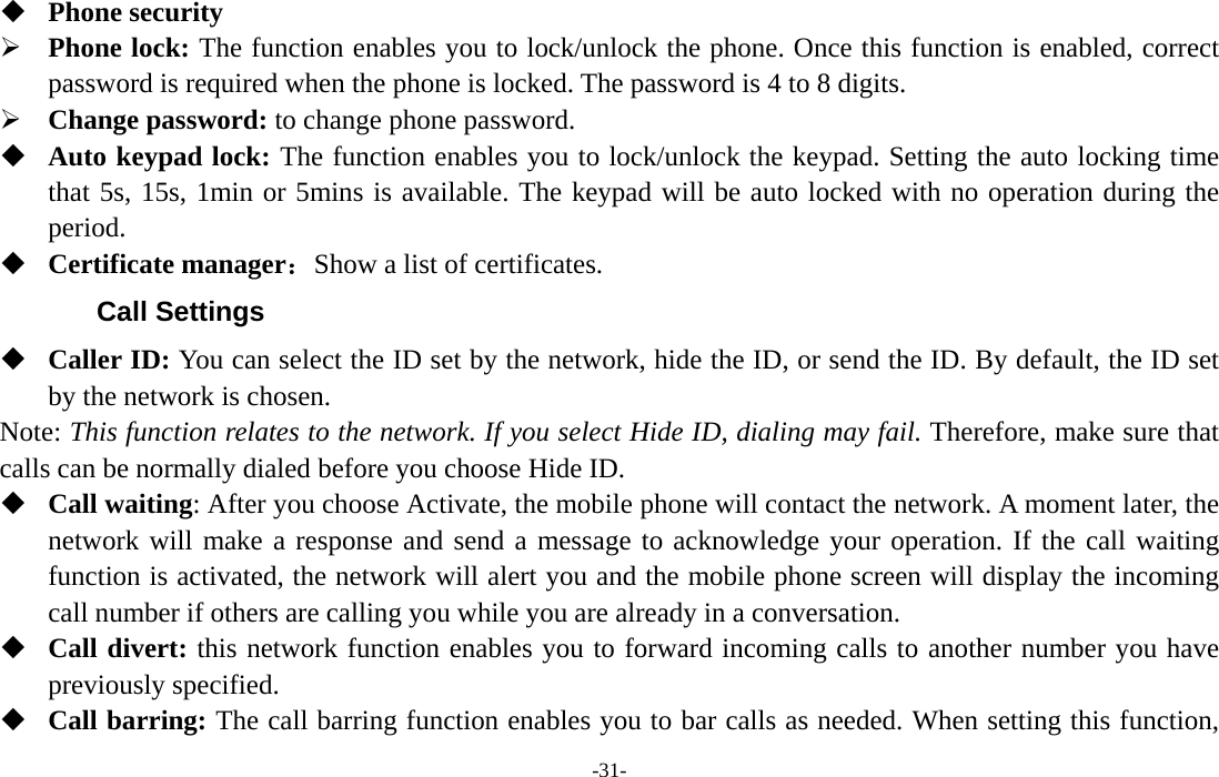  -31-  Phone security ¾ Phone lock: The function enables you to lock/unlock the phone. Once this function is enabled, correct password is required when the phone is locked. The password is 4 to 8 digits. ¾ Change password: to change phone password.  Auto keypad lock: The function enables you to lock/unlock the keypad. Setting the auto locking time that 5s, 15s, 1min or 5mins is available. The keypad will be auto locked with no operation during the period.  Certificate manager：Show a list of certificates. Call Settings  Caller ID: You can select the ID set by the network, hide the ID, or send the ID. By default, the ID set by the network is chosen. Note: This function relates to the network. If you select Hide ID, dialing may fail. Therefore, make sure that calls can be normally dialed before you choose Hide ID.  Call waiting: After you choose Activate, the mobile phone will contact the network. A moment later, the network will make a response and send a message to acknowledge your operation. If the call waiting function is activated, the network will alert you and the mobile phone screen will display the incoming call number if others are calling you while you are already in a conversation.  Call divert: this network function enables you to forward incoming calls to another number you have previously specified.    Call barring: The call barring function enables you to bar calls as needed. When setting this function, 