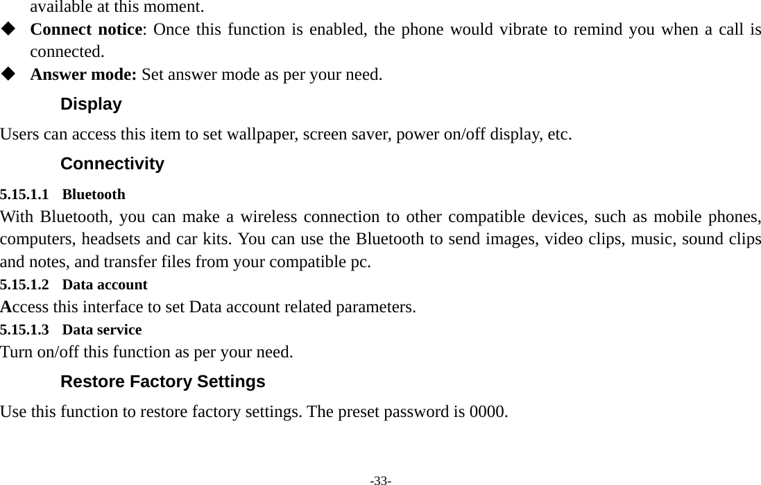  -33- available at this moment.  Connect notice: Once this function is enabled, the phone would vibrate to remind you when a call is connected.  Answer mode: Set answer mode as per your need. Display Users can access this item to set wallpaper, screen saver, power on/off display, etc. Connectivity 5.15.1.1 Bluetooth With Bluetooth, you can make a wireless connection to other compatible devices, such as mobile phones, computers, headsets and car kits. You can use the Bluetooth to send images, video clips, music, sound clips and notes, and transfer files from your compatible pc. 5.15.1.2 Data account Access this interface to set Data account related parameters. 5.15.1.3 Data service Turn on/off this function as per your need. Restore Factory Settings Use this function to restore factory settings. The preset password is 0000. 