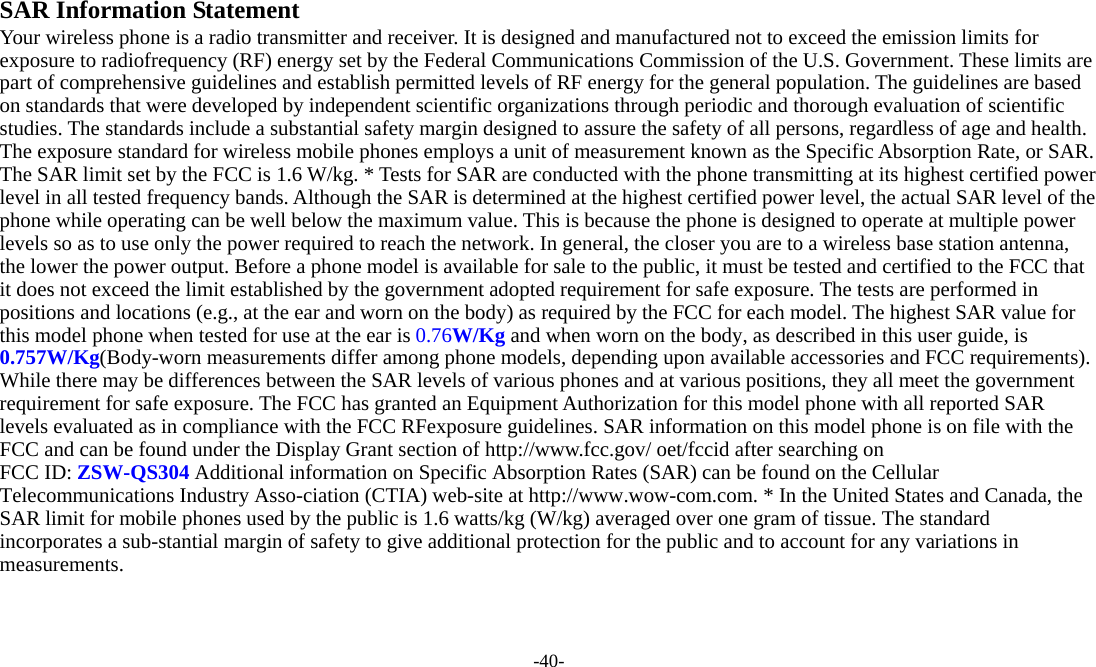  -40-  SAR Information Statement Your wireless phone is a radio transmitter and receiver. It is designed and manufactured not to exceed the emission limits for exposure to radiofrequency (RF) energy set by the Federal Communications Commission of the U.S. Government. These limits are part of comprehensive guidelines and establish permitted levels of RF energy for the general population. The guidelines are based on standards that were developed by independent scientific organizations through periodic and thorough evaluation of scientific studies. The standards include a substantial safety margin designed to assure the safety of all persons, regardless of age and health. The exposure standard for wireless mobile phones employs a unit of measurement known as the Specific Absorption Rate, or SAR. The SAR limit set by the FCC is 1.6 W/kg. * Tests for SAR are conducted with the phone transmitting at its highest certified power level in all tested frequency bands. Although the SAR is determined at the highest certified power level, the actual SAR level of the phone while operating can be well below the maximum value. This is because the phone is designed to operate at multiple power levels so as to use only the power required to reach the network. In general, the closer you are to a wireless base station antenna, the lower the power output. Before a phone model is available for sale to the public, it must be tested and certified to the FCC that it does not exceed the limit established by the government adopted requirement for safe exposure. The tests are performed in positions and locations (e.g., at the ear and worn on the body) as required by the FCC for each model. The highest SAR value for this model phone when tested for use at the ear is 0.76W/Kg and when worn on the body, as described in this user guide, is 0.757W/Kg(Body-worn measurements differ among phone models, depending upon available accessories and FCC requirements). While there may be differences between the SAR levels of various phones and at various positions, they all meet the government requirement for safe exposure. The FCC has granted an Equipment Authorization for this model phone with all reported SAR levels evaluated as in compliance with the FCC RFexposure guidelines. SAR information on this model phone is on file with the FCC and can be found under the Display Grant section of http://www.fcc.gov/ oet/fccid after searching on   FCC ID: ZSW-QS304 Additional information on Specific Absorption Rates (SAR) can be found on the Cellular Telecommunications Industry Asso-ciation (CTIA) web-site at http://www.wow-com.com. * In the United States and Canada, the SAR limit for mobile phones used by the public is 1.6 watts/kg (W/kg) averaged over one gram of tissue. The standard incorporates a sub-stantial margin of safety to give additional protection for the public and to account for any variations in measurements. 