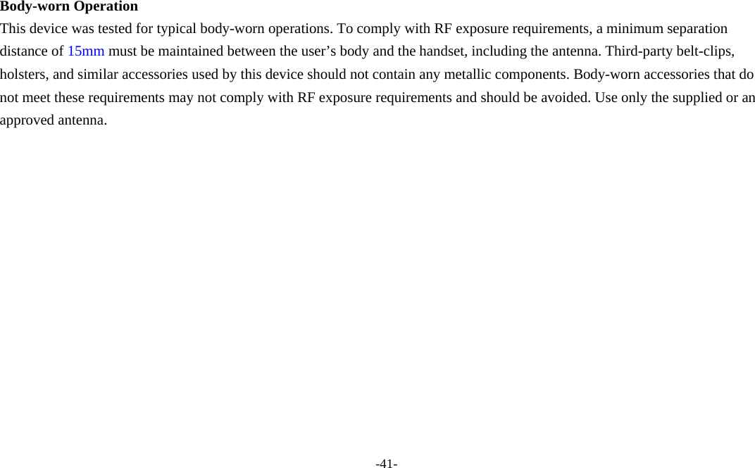 -41-  Body-worn Operation This device was tested for typical body-worn operations. To comply with RF exposure requirements, a minimum separation distance of 15mm must be maintained between the user’s body and the handset, including the antenna. Third-party belt-clips, holsters, and similar accessories used by this device should not contain any metallic components. Body-worn accessories that do not meet these requirements may not comply with RF exposure requirements and should be avoided. Use only the supplied or an approved antenna.   