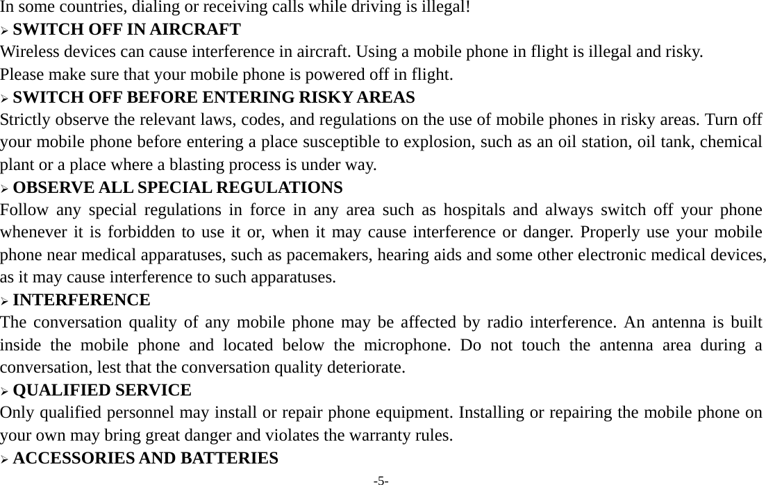  -5- In some countries, dialing or receiving calls while driving is illegal! ¾ SWITCH OFF IN AIRCRAFT Wireless devices can cause interference in aircraft. Using a mobile phone in flight is illegal and risky.     Please make sure that your mobile phone is powered off in flight. ¾ SWITCH OFF BEFORE ENTERING RISKY AREAS Strictly observe the relevant laws, codes, and regulations on the use of mobile phones in risky areas. Turn off your mobile phone before entering a place susceptible to explosion, such as an oil station, oil tank, chemical plant or a place where a blasting process is under way. ¾ OBSERVE ALL SPECIAL REGULATIONS Follow any special regulations in force in any area such as hospitals and always switch off your phone whenever it is forbidden to use it or, when it may cause interference or danger. Properly use your mobile phone near medical apparatuses, such as pacemakers, hearing aids and some other electronic medical devices, as it may cause interference to such apparatuses. ¾ INTERFERENCE The conversation quality of any mobile phone may be affected by radio interference. An antenna is built inside the mobile phone and located below the microphone. Do not touch the antenna area during a conversation, lest that the conversation quality deteriorate. ¾ QUALIFIED SERVICE Only qualified personnel may install or repair phone equipment. Installing or repairing the mobile phone on your own may bring great danger and violates the warranty rules. ¾ ACCESSORIES AND BATTERIES 