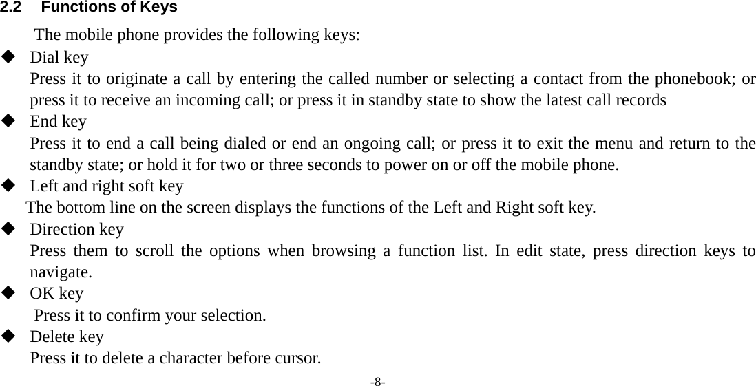  -8-     2.2  Functions of Keys The mobile phone provides the following keys:  Dial key Press it to originate a call by entering the called number or selecting a contact from the phonebook; or press it to receive an incoming call; or press it in standby state to show the latest call records  End key Press it to end a call being dialed or end an ongoing call; or press it to exit the menu and return to the standby state; or hold it for two or three seconds to power on or off the mobile phone.  Left and right soft key The bottom line on the screen displays the functions of the Left and Right soft key.  Direction key Press them to scroll the options when browsing a function list. In edit state, press direction keys to navigate.   OK key Press it to confirm your selection.  Delete key Press it to delete a character before cursor. 