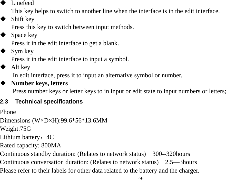  -9-  Linefeed This key helps to switch to another line when the interface is in the edit interface.  Shift key Press this key to switch between input methods.  Space key Press it in the edit interface to get a blank.  Sym key Press it in the edit interface to input a symbol.  Alt key         In edit interface, press it to input an alternative symbol or number.  Number keys, letters Press number keys or letter keys to in input or edit state to input numbers or letters; 2.3 Technical specifications Phone Dimensions (W×D×H):99.6*56*13.6MM Weight:75G  Lithium battery：4C   Rated capacity: 800MA Continuous standby duration: (Relates to network status)    300--320hours Continuous conversation duration: (Relates to network status)    2.5—3hours Please refer to their labels for other data related to the battery and the charger. 