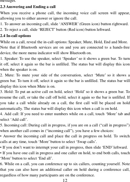  12 messages. 2.3 Answering and Ending a call When you receive a phone call, the incoming voice call screen will appear, allowing you to either answer or ignore the call.  1. To answer an incoming call, slide ‘ANSWER’ (Green icon) button rightward. 2. To reject a call, slide ‘REJECT’ button (Red icon) button leftward. 2.4 In-call options While on a call, reveal the in-call options: Speaker, Mute, Hold, End and More.  Note that if Bluetooth services are on and you are connected to a hands-free device, the more menu indicator will show Bluetooth on.  1. Speaker: To use the speaker, select ‘Speaker’ so it shows a green bar. To turn it off, select it again so the bar is unfilled. The status bar will display this icon when the speaker is on.  2. Mute: To mute your side of the conversation, select  ‘Mute’ so it shows a green bar. To turn it off, select it again so the bar is unfilled. The status bar will display this icon when Mute is on.  3. Hold: To put an active call on hold, select ‘Hold’ so it shows a green bar. To resume the call, or take the call off hold, select it again so the bar is unfilled. If you take a call while already on a call, the first call will be placed on hold automatically. The status bar will display this icon when a call is on hold.  4. Add call: If you need to enter numbers while on a call, touch ‘More’ tab and select ‘Add call’.  5. Incoming call: During call in progress, if you are on a call (“call in progress”) when another call comes in (“incoming call”), you have a few choices:  • Answer the incoming call and place the call in progress on hold. To switch calls at any time, touch ‘More’ button to select ‘Swap calls’. • If you don’t want to interrupt your call in progress, then slide ‘END’ leftward.  • If you have one call in progress and one caller on hold, to end both calls, touch ‘More’ button to select ‘End all’. 6. While on a call, you can conference up to six callers, counting yourself. Note that you can also have an additional caller on hold during a conference call, regardless of how many participants are on the conference.   