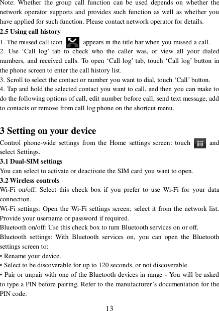  13 Note: Whether the group call function can be used depends on whether the network operator supports and provides such function as well as whether you have applied for such function. Please contact network operator for details. 2.5 Using call history 1. The missed call icon   appears in the title bar when you missed a call.  2. Use  ‘Call log’ tab to check who the caller was, or view all your dialed numbers, and received calls. To open ‘Call log’ tab, touch  ‘Call log’ button in the phone screen to enter the call history list. 3. Scroll to select the contact or number you want to dial, touch ‘Call’ button. 4. Tap and hold the selected contact you want to call, and then you can make to do the following options of call, edit number before call, send text message, add to contacts or remove from call log phone on the shortcut menu.  3 Setting on your device Control phone-wide settings from the Home settings screen: touch   and select Settings.  3.1 Dual-SIM settings You can select to activate or deactivate the SIM card you want to open. 3.2 Wireless controls Wi-Fi on/off: Select this check box if you prefer to use Wi-Fi for your data connection.  Wi-Fi settings: Open the Wi-Fi settings screen; select it from the network list. Provide your username or password if required.  Bluetooth on/off: Use this check box to turn Bluetooth services on or off.  Bluetooth settings: With Bluetooth services on, you can open the Bluetooth settings screen to: • Rename your device. • Select to be discoverable for up to 120 seconds, or not discoverable.  • Pair or unpair with one of the Bluetooth devices in range - You will be asked to type a PIN before pairing. Refer to the manufacturer’s documentation for the PIN code.  