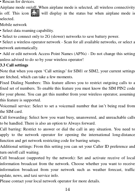  14 • Rescan for devices. Airplane mode on/off: When airplane mode is selected, all wireless connectivity is off. This icon   will display in the status bar when airplane mode is selected.  Mobile network  • Select data roaming capability.  • Select to connect only to 2G (slower) networks to save battery power. • Select a wireless operator network - Scan for all available networks, or select a network automatically.  • Add or edit network Access Point Names (APNs) - Do not change this setting unless advised to do so by your wireless operator!  3.3 Call settings  Note that when you open ‘Call settings’ for SIM1 or SIM2, your current settings are fetched, which can take a few moments.  Fixed Dialing Numbers: This feature allows you to restrict outgoing calls to a fixed set of numbers. To enable this feature you must know the SIM PIN2 code for your phone. You can get this number from your wireless operator, assuming this feature is supported.  Voicemail service: Select to set a voicemail number that isn’t being read from the SIM card.  Call forwarding: Select how you want busy, unanswered, and unreachable calls to be handled. There is also an option to Always forward.  Call barring: Restrict to answer or dial the call in any situation. You need to apply to the network operator for opening the international long-distance function and get network restricting code for barring setups. Additional settings: From this setting you can set your Caller ID preference and turn on/off call waiting.  Cell broadcast (supported by the network): Set and activate receive of local information broadcast from the network. Choose whether you want to receive information broadcast from your network such as weather forecast, traffic update, news, and taxi service info.  Please contact your local network operator for more details.  