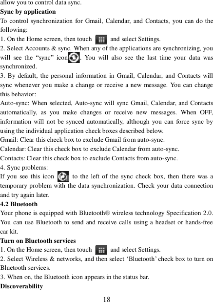  18 allow you to control data sync.  Sync by application  To control synchronization for Gmail, Calendar, and Contacts, you can do the following:  1. On the Home screen, then touch   and select Settings.  2. Select Accounts &amp; sync. When any of the applications are synchronizing, you will see the  “sync” icon . You will also see the last time your data was synchronized.  3. By default, the personal information in Gmail, Calendar, and Contacts will sync whenever you make a change or receive a new message. You can change this behavior:  Auto-sync: When selected, Auto-sync will sync Gmail, Calendar, and Contacts automatically, as you make changes or receive new messages. When OFF, information will not be synced automatically, although you can force sync by using the individual application check boxes described below.  Gmail: Clear this check box to exclude Gmail from auto-sync.  Calendar: Clear this check box to exclude Calendar from auto-sync. Contacts: Clear this check box to exclude Contacts from auto-sync.  4. Sync problems:  If you see this icon   to the left of the sync check box, then there was a temporary problem with the data synchronization. Check your data connection and try again later.  4.2 Bluetooth  Your phone is equipped with Bluetooth® wireless technology Specification 2.0. You can use Bluetooth to send and receive calls using a headset or hands-free car kit.  Turn on Bluetooth services  1. On the Home screen, then touch   and select Settings.  2. Select Wireless &amp; networks, and then select ‘Bluetooth’ check box to turn on Bluetooth services.  3. When on, the Bluetooth icon appears in the status bar. Discoverability  