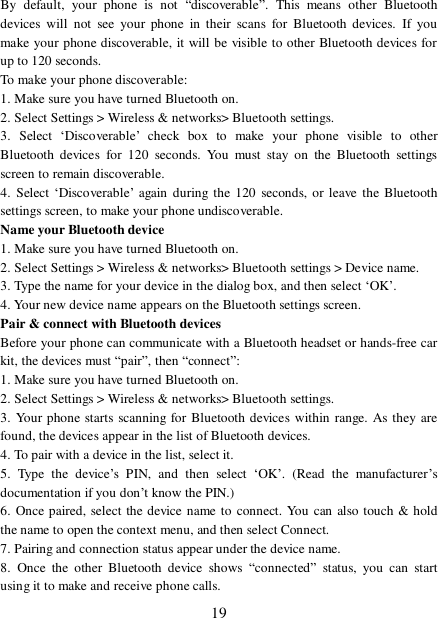  19 By default, your phone is not  “discoverable”. This means other Bluetooth devices will not see your phone in their scans for Bluetooth devices. If you make your phone discoverable, it will be visible to other Bluetooth devices for up to 120 seconds.  To make your phone discoverable:  1. Make sure you have turned Bluetooth on. 2. Select Settings &gt; Wireless &amp; networks&gt; Bluetooth settings.  3. Select  ‘Discoverable’ check box to make your phone visible to other Bluetooth devices for 120 seconds. You must stay on the Bluetooth settings screen to remain discoverable.  4. Select  ‘Discoverable’ again during the 120 seconds, or leave the Bluetooth settings screen, to make your phone undiscoverable. Name your Bluetooth device  1. Make sure you have turned Bluetooth on. 2. Select Settings &gt; Wireless &amp; networks&gt; Bluetooth settings &gt; Device name.  3. Type the name for your device in the dialog box, and then select ‘OK’.  4. Your new device name appears on the Bluetooth settings screen. Pair &amp; connect with Bluetooth devices  Before your phone can communicate with a Bluetooth headset or hands-free car kit, the devices must “pair”, then “connect”:  1. Make sure you have turned Bluetooth on. 2. Select Settings &gt; Wireless &amp; networks&gt; Bluetooth settings.  3. Your phone starts scanning for Bluetooth devices within range. As they are found, the devices appear in the list of Bluetooth devices.  4. To pair with a device in the list, select it.  5. Type the device’s PIN, and then select  ‘OK’. (Read the manufacturer’s documentation if you don’t know the PIN.)  6. Once paired, select the device name to connect. You can also touch &amp; hold the name to open the context menu, and then select Connect.  7. Pairing and connection status appear under the device name.  8. Once the other Bluetooth device shows  “connected” status, you can start using it to make and receive phone calls.  