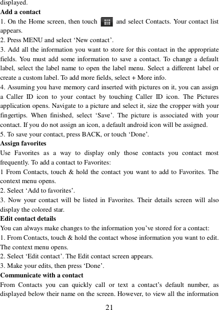  21 displayed.  Add a contact  1. On the Home screen, then touch   and select Contacts. Your contact list appears.  2. Press MENU and select ‘New contact’.  3. Add all the information you want to store for this contact in the appropriate fields. You must add some information to save a contact. To change a default label, select the label name to open the label menu. Select a different label or create a custom label. To add more fields, select + More info.  4. Assuming you have memory card inserted with pictures on it, you can assign a Caller ID icon to your contact by touching Caller ID icon. The Pictures application opens. Navigate to a picture and select it, size the cropper with your fingertips. When finished, select  ‘Save’. The picture is associated with your contact. If you do not assign an icon, a default android icon will be assigned.  5. To save your contact, press BACK, or touch ‘Done’. Assign favorites  Use Favorites as a way to display only those contacts you contact most frequently. To add a contact to Favorites:  1 From Contacts, touch &amp; hold the contact you want to add to Favorites. The context menu opens.  2. Select ‘Add to favorites’.  3. Now your contact will be listed in Favorites. Their details screen will also display the colored star. Edit contact details  You can always make changes to the information you’ve stored for a contact:  1. From Contacts, touch &amp; hold the contact whose information you want to edit. The context menu opens.  2. Select ‘Edit contact’. The Edit contact screen appears.  3. Make your edits, then press ‘Done’. Communicate with a contact  From Contacts you can quickly call or text a contact’s default number, as displayed below their name on the screen. However, to view all the information 